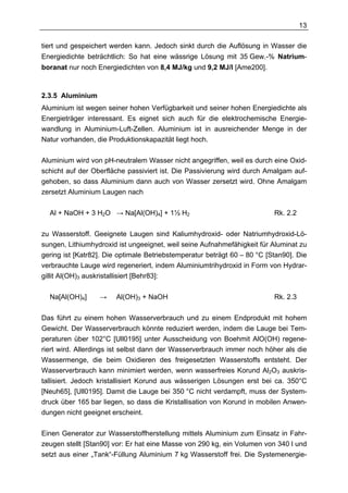 13

tiert und gespeichert werden kann. Jedoch sinkt durch die Auflösung in Wasser die
Energiedichte beträchtlich: So hat eine wässrige Lösung mit 35 Gew.-% Natrium-
boranat nur noch Energiedichten von 8,4 MJ/kg und 9,2 MJ/l [Ame200].



2.3.5 Aluminium
Aluminium ist wegen seiner hohen Verfügbarkeit und seiner hohen Energiedichte als
Energieträger interessant. Es eignet sich auch für die elektrochemische Energie-
wandlung in Aluminium-Luft-Zellen. Aluminium ist in ausreichender Menge in der
Natur vorhanden, die Produktionskapazität liegt hoch.

Aluminium wird von pH-neutralem Wasser nicht angegriffen, weil es durch eine Oxid-
schicht auf der Oberfläche passiviert ist. Die Passivierung wird durch Amalgam auf-
gehoben, so dass Aluminium dann auch von Wasser zersetzt wird. Ohne Amalgam
zersetzt Aluminium Laugen nach

  Al + NaOH + 3 H2O → Na[Al(OH)4] + 1½ H2                                 Rk. 2.2

zu Wasserstoff. Geeignete Laugen sind Kaliumhydroxid- oder Natriumhydroxid-Lö-
sungen, Lithiumhydroxid ist ungeeignet, weil seine Aufnahmefähigkeit für Aluminat zu
gering ist [Katr82]. Die optimale Betriebstemperatur beträgt 60 – 80 °C [Stan90]. Die
verbrauchte Lauge wird regeneriert, indem Aluminiumtrihydroxid in Form von Hydrar-
gillit Al(OH)3 auskristallisiert [Behr83]:

  Na[Al(OH)4]     →    Al(OH)3 + NaOH                                     Rk. 2.3

Das führt zu einem hohen Wasserverbrauch und zu einem Endprodukt mit hohem
Gewicht. Der Wasserverbrauch könnte reduziert werden, indem die Lauge bei Tem-
peraturen über 102°C [Ull0195] unter Ausscheidung von Boehmit AlO(OH) regene-
riert wird. Allerdings ist selbst dann der Wasserverbrauch immer noch höher als die
Wassermenge, die beim Oxidieren des freigesetzten Wasserstoffs entsteht. Der
Wasserverbrauch kann minimiert werden, wenn wasserfreies Korund Al2O3 auskris-
tallisiert. Jedoch kristallisiert Korund aus wässerigen Lösungen erst bei ca. 350°C
[Neuh65], [Ull0195]. Damit die Lauge bei 350 °C nicht verdampft, muss der System-
druck über 165 bar liegen, so dass die Kristallisation von Korund in mobilen Anwen-
dungen nicht geeignet erscheint.

Einen Generator zur Wasserstoffherstellung mittels Aluminium zum Einsatz in Fahr-
zeugen stellt [Stan90] vor: Er hat eine Masse von 290 kg, ein Volumen von 340 l und
setzt aus einer „Tank“-Füllung Aluminium 7 kg Wasserstoff frei. Die Systemenergie-
 