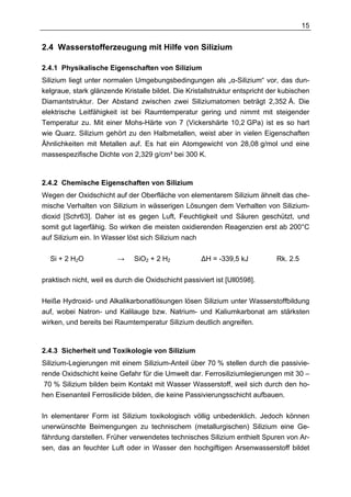 15


2.4 Wasserstofferzeugung mit Hilfe von Silizium

2.4.1 Physikalische Eigenschaften von Silizium
Silizium liegt unter normalen Umgebungsbedingungen als „α-Silizium“ vor, das dun-
kelgraue, stark glänzende Kristalle bildet. Die Kristallstruktur entspricht der kubischen
Diamantstruktur. Der Abstand zwischen zwei Siliziumatomen beträgt 2,352 Å. Die
elektrische Leitfähigkeit ist bei Raumtemperatur gering und nimmt mit steigender
Temperatur zu. Mit einer Mohs-Härte von 7 (Vickershärte 10,2 GPa) ist es so hart
wie Quarz. Silizium gehört zu den Halbmetallen, weist aber in vielen Eigenschaften
Ähnlichkeiten mit Metallen auf. Es hat ein Atomgewicht von 28,08 g/mol und eine
massespezifische Dichte von 2,329 g/cm³ bei 300 K.



2.4.2 Chemische Eigenschaften von Silizium
Wegen der Oxidschicht auf der Oberfläche von elementarem Silizium ähnelt das che-
mische Verhalten von Silizium in wässerigen Lösungen dem Verhalten von Silizium-
dioxid [Schr63]. Daher ist es gegen Luft, Feuchtigkeit und Säuren geschützt, und
somit gut lagerfähig. So wirken die meisten oxidierenden Reagenzien erst ab 200°C
auf Silizium ein. In Wasser löst sich Silizium nach

  Si + 2 H2O             →     SiO2 + 2 H2           ∆H = -339,5 kJ           Rk. 2.5

praktisch nicht, weil es durch die Oxidschicht passiviert ist [Ull0598].

Heiße Hydroxid- und Alkalikarbonatlösungen lösen Silizium unter Wasserstoffbildung
auf, wobei Natron- und Kalilauge bzw. Natrium- und Kaliumkarbonat am stärksten
wirken, und bereits bei Raumtemperatur Silizium deutlich angreifen.



2.4.3 Sicherheit und Toxikologie von Silizium
Silizium-Legierungen mit einem Silizium-Anteil über 70 % stellen durch die passivie-
rende Oxidschicht keine Gefahr für die Umwelt dar. Ferrosiliziumlegierungen mit 30 –
 70 % Silizium bilden beim Kontakt mit Wasser Wasserstoff, weil sich durch den ho-
hen Eisenanteil Ferrosilicide bilden, die keine Passivierungsschicht aufbauen.

In elementarer Form ist Silizium toxikologisch völlig unbedenklich. Jedoch können
unerwünschte Beimengungen zu technischem (metallurgischen) Silizium eine Ge-
fährdung darstellen. Früher verwendetes technisches Silizium enthielt Spuren von Ar-
sen, das an feuchter Luft oder in Wasser den hochgiftigen Arsenwasserstoff bildet
 