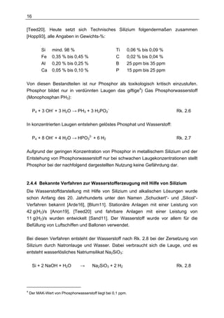 16

[Teed20]. Heute setzt sich Technisches Silizium folgendermaßen zusammen
[Hopp93], alle Angaben in Gewichts-%:

          Si    mind. 98 %                          Ti        0,06 % bis 0,09 %
          Fe    0,35 % bis 0,45 %                   C         0,02 % bis 0,04 %
          Al    0,20 % bis 0,25 %                   B         25 ppm bis 35 ppm
          Ca    0,05 % bis 0,10 %                   P         15 ppm bis 25 ppm

Von diesen Bestandteilen ist nur Phosphor als toxikologisch kritisch einzustufen.
Phosphor bildet nur in verdünnten Laugen das giftige4) Gas Phosphorwasserstoff
(Monophosphan PH3):

     P4 + 3 OH- + 3 H2O → PH3 + 3 H2PO2-                                          Rk. 2.6

In konzentrierten Laugen entstehen gelöstes Phosphat und Wasserstoff:

     P4 + 8 OH- + 4 H2O → HPO32- + 6 H2                                           Rk. 2.7

Aufgrund der geringen Konzentration von Phosphor in metallischem Silizium und der
Entstehung von Phosphorwasserstoff nur bei schwachen Laugekonzentrationen stellt
Phosphor bei der nachfolgend dargestellten Nutzung keine Gefährdung dar.



2.4.4 Bekannte Verfahren zur Wasserstofferzeugung mit Hilfe von Silizium
Die Wasserstoffdarstellung mit Hilfe von Silizium und alkalischen Lösungen wurde
schon Anfang des 20. Jahrhunderts unter den Namen „Schuckert“- und „Silicol“-
Verfahren bekannt [Arde16], [Blum11]. Stationäre Anlagen mit einer Leistung von
42 g(H2)/s [Anon19], [Teed20] und fahrbare Anlagen mit einer Leistung von
11 g(H2)/s wurden entwickelt [Sand11]. Der Wasserstoff wurde vor allem für die
Befüllung von Luftschiffen und Ballonen verwendet.

Bei diesen Verfahren entsteht der Wasserstoff nach Rk. 2.8 bei der Zersetzung von
Silizium durch Natronlauge und Wasser. Dabei verbraucht sich die Lauge, und es
entsteht wasserlösliches Natriumsilikat Na2SiO3:

     Si + 2 NaOH + H2O          →      Na2SiO3 + 2 H2                             Rk. 2.8




4
    Der MAK-Wert von Phosphorwasserstoff liegt bei 0,1 ppm.
 