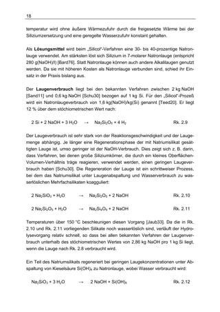 18

temperatur wird ohne äußere Wärmezufuhr durch die freigesetzte Wärme bei der
Siliziumzersetzung und eine geregelte Wasserzufuhr konstant gehalten.


Als Lösungsmittel wird beim „Silicol“-Verfahren eine 30- bis 40-prozentige Natron-
lauge verwendet. Am stärksten löst sich Silizium in 7-molarer Natronlauge (entspricht
280 g(NaOH)/l) [Bard76]. Statt Natronlauge können auch andere Alkalilaugen genutzt
werden. Da sie mit höheren Kosten als Natronlauge verbunden sind, schied ihr Ein-
satz in der Praxis bislang aus.


Der Laugenverbrauch liegt bei den bekannten Verfahren zwischen 2 kg NaOH
[Sand11] und 0,6 kg NaOH [Schu30] bezogen auf 1 kg Si. Für den „Silicol“-Prozeß
wird ein Natronlaugeverbrauch von 1,6 kg(NaOH)/kg(Si) genannt [Teed20]. Er liegt
12 % über dem stöchiometrischen Wert nach:

     2 Si + 2 NaOH + 3 H2O       →     Na2Si2O5 + 4 H2                    Rk. 2.9

Der Laugeverbrauch ist sehr stark von der Reaktionsgeschwindigkeit und der Lauge-
menge abhängig. Je länger eine Regenerationsphase der mit Natriumsilikat gesät-
tigten Lauge ist, umso geringer ist der NaOH-Verbrauch. Dies zeigt sich z. B. darin,
dass Verfahren, bei denen große Siliziumkörner, die durch ein kleines Oberflächen-
Volumen-Verhältnis träge reagieren, verwendet werden, einen geringen Laugever-
brauch haben [Schu30]. Die Regeneration der Lauge ist ein schrittweiser Prozess,
bei dem das Natriumsilikat unter Laugenabspaltung und Wasserverbrauch zu was-
serlöslichen Mehrfachsilikaten koagguliert:

     2 Na2SiO3 + H2O         →       Na2Si2O5 + 2 NaOH                    Rk. 2.10

     2 Na2Si2O5 + H2O        →       Na2Si4O9 + 2 NaOH                    Rk. 2.11

Temperaturen über 150 °C beschleunigen diesen Vorgang [Jaub33]. Da die in Rk.
2.10 und Rk. 2.11 vorliegenden Silikate noch wasserlöslich sind, verläuft der Hydro-
lysevorgang relativ schnell, so dass bei allen bekannten Verfahren der Laugenver-
brauch unterhalb des stöchiometrischen Wertes von 2,86 kg NaOH pro 1 kg Si liegt,
wenn die Lauge nach Rk. 2.8 verbraucht wird.

Ein Teil des Natriumsilikats regeneriert bei geringen Laugekonzentrationen unter Ab-
spaltung von Kieselsäure Si(OH)4 zu Natronlauge, wobei Wasser verbraucht wird:

     Na2SiO3 + 3 H2O         →       2 NaOH + Si(OH)4                     Rk. 2.12
 