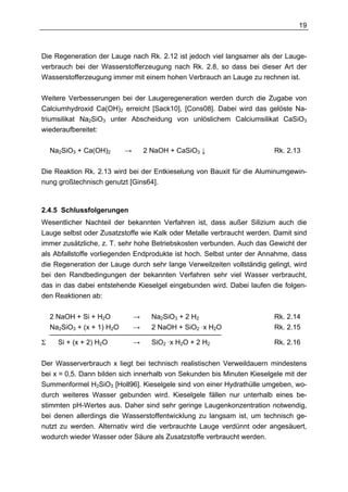 19



Die Regeneration der Lauge nach Rk. 2.12 ist jedoch viel langsamer als der Lauge-
verbrauch bei der Wasserstofferzeugung nach Rk. 2.8, so dass bei dieser Art der
Wasserstofferzeugung immer mit einem hohen Verbrauch an Lauge zu rechnen ist.

Weitere Verbesserungen bei der Laugeregeneration werden durch die Zugabe von
Calciumhydroxid Ca(OH)2 erreicht [Sack10], [Cons08]. Dabei wird das gelöste Na-
triumsilikat Na2SiO3 unter Abscheidung von unlöslichem Calciumsilikat CaSiO3
wiederaufbereitet:

    Na2SiO3 + Ca(OH)2     →       2 NaOH + CaSiO3 ↓                     Rk. 2.13

Die Reaktion Rk. 2.13 wird bei der Entkieselung von Bauxit für die Aluminumgewin-
nung großtechnisch genutzt [Gins64].



2.4.5 Schlussfolgerungen
Wesentlicher Nachteil der bekannten Verfahren ist, dass außer Silizium auch die
Lauge selbst oder Zusatzstoffe wie Kalk oder Metalle verbraucht werden. Damit sind
immer zusätzliche, z. T. sehr hohe Betriebskosten verbunden. Auch das Gewicht der
als Abfallstoffe vorliegenden Endprodukte ist hoch. Selbst unter der Annahme, dass
die Regeneration der Lauge durch sehr lange Verweilzeiten vollständig gelingt, wird
bei den Randbedingungen der bekannten Verfahren sehr viel Wasser verbraucht,
das in das dabei entstehende Kieselgel eingebunden wird. Dabei laufen die folgen-
den Reaktionen ab:

    2 NaOH + Si + H2O     →   Na2SiO3 + 2 H2                            Rk. 2.14
    Na2SiO3 + (x + 1) H2O →   2 NaOH + SiO2 ·x H2O                      Rk. 2.15
    ____________________________________________
Σ     Si + (x + 2) H2O        →     SiO2 ·x H2O + 2 H2                  Rk. 2.16


Der Wasserverbrauch x liegt bei technisch realistischen Verweildauern mindestens
bei x = 0,5. Dann bilden sich innerhalb von Sekunden bis Minuten Kieselgele mit der
Summenformel H2SiO3 [Holl96]. Kieselgele sind von einer Hydrathülle umgeben, wo-
durch weiteres Wasser gebunden wird. Kieselgele fällen nur unterhalb eines be-
stimmten pH-Wertes aus. Daher sind sehr geringe Laugenkonzentration notwendig,
bei denen allerdings die Wasserstoffentwicklung zu langsam ist, um technisch ge-
nutzt zu werden. Alternativ wird die verbrauchte Lauge verdünnt oder angesäuert,
wodurch wieder Wasser oder Säure als Zusatzstoffe verbraucht werden.
 