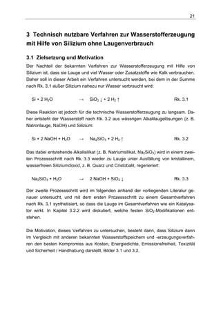 21



3 Technisch nutzbare Verfahren zur Wasserstofferzeugung
mit Hilfe von Silizium ohne Laugenverbrauch

3.1 Zielsetzung und Motivation
Der Nachteil der bekannten Verfahren zur Wasserstofferzeugung mit Hilfe von
Silizium ist, dass sie Lauge und viel Wasser oder Zusatzstoffe wie Kalk verbrauchen.
Daher soll in dieser Arbeit ein Verfahren untersucht werden, bei dem in der Summe
nach Rk. 3.1 außer Silizium nahezu nur Wasser verbraucht wird:

  Si + 2 H2O               →    SiO2 ↓ + 2 H2 ↑                             Rk. 3.1

Diese Reaktion ist jedoch für die technische Wasserstofferzeugung zu langsam. Da-
her entsteht der Wasserstoff nach Rk. 3.2 aus wässrigen Alkalilaugelösungen (z. B.
Natronlauge, NaOH) und Silizium:

  Si + 2 NaOH + H2O        →    Na2SiO3 + 2 H2 ↑                            Rk. 3.2

Das dabei entstehende Alkalisilikat (z. B. Natriumsilikat, Na2SiO3) wird in einem zwei-
ten Prozessschritt nach Rk. 3.3 wieder zu Lauge unter Ausfällung von kristallinem,
wasserfreien Siliziumdioxid, z. B. Quarz und Cristobalit, regeneriert:

  Na2SiO3 + H2O            →    2 NaOH + SiO2 ↓                             Rk. 3.3

Der zweite Prozessschritt wird im folgenden anhand der vorliegenden Literatur ge-
nauer untersucht, und mit dem ersten Prozessschritt zu einem Gesamtverfahren
nach Rk. 3.1 synthetisiert, so dass die Lauge im Gesamtverfahren wie ein Katalysa-
tor wirkt. In Kapitel 3.2.2 wird diskutiert, welche festen SiO2-Modifikationen ent-
stehen.

Die Motivation, dieses Verfahren zu untersuchen, besteht darin, dass Silizium dann
im Vergleich mit anderen bekannten Wasserstoffspeichern und -erzeugungsverfah-
ren den besten Kompromiss aus Kosten, Energiedichte, Emissionsfreiheit, Toxizität
und Sicherheit / Handhabung darstellt, Bilder 3.1 und 3.2.
 