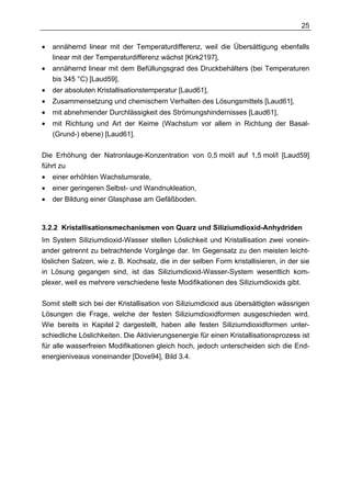 25

•   annähernd linear mit der Temperaturdifferenz, weil die Übersättigung ebenfalls
    linear mit der Temperaturdifferenz wächst [Kirk2197],
•   annähernd linear mit dem Befüllungsgrad des Druckbehälters (bei Temperaturen
    bis 345 °C) [Laud59],
•   der absoluten Kristallisationstemperatur [Laud61],
•   Zusammensetzung und chemischem Verhalten des Lösungsmittels [Laud61],
•   mit abnehmender Durchlässigkeit des Strömungshindernisses [Laud61],
•   mit Richtung und Art der Keime (Wachstum vor allem in Richtung der Basal-
    (Grund-) ebene) [Laud61].

Die Erhöhung der Natronlauge-Konzentration von 0,5 mol/l auf 1,5 mol/l [Laud59]
führt zu
•   einer erhöhten Wachstumsrate,
•   einer geringeren Selbst- und Wandnukleation,
•   der Bildung einer Glasphase am Gefäßboden.



3.2.2 Kristallisationsmechanismen von Quarz und Siliziumdioxid-Anhydriden
Im System Siliziumdioxid-Wasser stellen Löslichkeit und Kristallisation zwei vonein-
ander getrennt zu betrachtende Vorgänge dar. Im Gegensatz zu den meisten leicht-
löslichen Salzen, wie z. B. Kochsalz, die in der selben Form kristallisieren, in der sie
in Lösung gegangen sind, ist das Siliziumdioxid-Wasser-System wesentlich kom-
plexer, weil es mehrere verschiedene feste Modifikationen des Siliziumdioxids gibt.

Somit stellt sich bei der Kristallisation von Siliziumdioxid aus übersättigten wässrigen
Lösungen die Frage, welche der festen Siliziumdioxidformen ausgeschieden wird.
Wie bereits in Kapitel 2 dargestellt, haben alle festen Siliziumdioxidformen unter-
schiedliche Löslichkeiten. Die Aktivierungsenergie für einen Kristallisationsprozess ist
für alle wasserfreien Modifikationen gleich hoch, jedoch unterscheiden sich die End-
energieniveaus voneinander [Dove94], Bild 3.4.
 