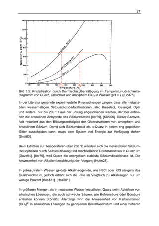 27




                             T1           T2

Bild 3.5: Kristallisation durch thermische Übersättigung im Temperatur-Löslichkeits-
diagramm von Quarz, Cristobalit und amorphem SiO2 in Wasser (pH = 7) [Coll78]

In der Literatur genannte experimentelle Untersuchungen zeigen, dass alle metasta-
bilen wasserhaltigen Siliziumdioxid-Modifikationen, also Kieselsol, Kieselgel, Opal
und andere, nur bis 200 °C aus der Lösung abgeschieden werden, darüber entste-
hen die kristallinen Anhydride des Siliziumdioxids [Iler79], [Köni06]. Dieser Sachver-
halt resultiert aus den Bildungsenthalpien der Gitterstrukturen von amorphem und
kristallinem Silizium. Damit sich Siliziumdioxid als α-Quarz in einem eng gepackten
Gitter ausscheiden kann, muss dem System viel Energie zur Verfügung stehen
[Smit63].

Beim Erhitzen auf Temperaturen über 200 °C wandeln sich die metastabilen Silizium-
dioxidphasen durch Selbstauflösung und anschließende Rekristallisation in Quarz um
[Dove94], [Iler79], weil Quarz die energetisch stabilste Siliziumdioxidphase ist. Die
Anwesenheit von Alkalien beschleunigt den Vorgang [Hofm26].

In pH-neutralem Wasser gelöste Alkalihalogenide, wie NaCl oder KCl steigern das
Quarzwachstum, jedoch erhöht sich die Rate im Vergleich zu Alkalilaugen nur um
wenige Prozent [Hos181], [Hos281].

In größeren Mengen als in neutralem Wasser kristallisiert Quarz beim Abkühlen von
alkalischen Lösungen, die auch schwache Säuren, wie Kohlensäure oder Borsäure
enthalten können [Köni06]. Allerdings führt die Anwesenheit von Karbonationen
(CO3)2- in alkalischen Lösungen zu geringerem Kristallwachstum und einer höheren
 