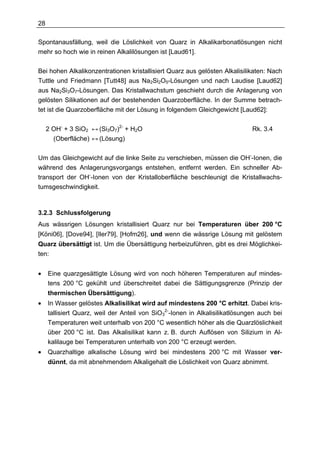 28

Spontanausfällung, weil die Löslichkeit von Quarz in Alkalikarbonatlösungen nicht
mehr so hoch wie in reinen Alkalilösungen ist [Laud61].

Bei hohen Alkalikonzentrationen kristallisiert Quarz aus gelösten Alkalisilikaten: Nach
Tuttle und Friedmann [Tutt48] aus Na2Si2O5-Lösungen und nach Laudise [Laud62]
aus Na2Si3O7-Lösungen. Das Kristallwachstum geschieht durch die Anlagerung von
gelösten Silikationen auf der bestehenden Quarzoberfläche. In der Summe betrach-
tet ist die Quarzoberfläche mit der Lösung in folgendem Gleichgewicht [Laud62]:

     2 OH- + 3 SiO2 ↔ (Si3O7)2- + H2O                                         Rk. 3.4
       (Oberfläche) ↔ (Lösung)

Um das Gleichgewicht auf die linke Seite zu verschieben, müssen die OH--Ionen, die
während des Anlagerungsvorgangs entstehen, entfernt werden. Ein schneller Ab-
transport der OH--Ionen von der Kristalloberfläche beschleunigt die Kristallwachs-
tumsgeschwindigkeit.



3.2.3 Schlussfolgerung
Aus wässrigen Lösungen kristallisiert Quarz nur bei Temperaturen über 200 °C
[Köni06], [Dove94], [Iler79], [Hofm26], und wenn die wässrige Lösung mit gelöstem
Quarz übersättigt ist. Um die Übersättigung herbeizuführen, gibt es drei Möglichkei-
ten:


•    Eine quarzgesättigte Lösung wird von noch höheren Temperaturen auf mindes-
     tens 200 °C gekühlt und überschreitet dabei die Sättigungsgrenze (Prinzip der
     thermischen Übersättigung).
•    In Wasser gelöstes Alkalisilikat wird auf mindestens 200 °C erhitzt. Dabei kris-
     tallisiert Quarz, weil der Anteil von SiO32--Ionen in Alkalisilikatlösungen auch bei
     Temperaturen weit unterhalb von 200 °C wesentlich höher als die Quarzlöslichkeit
     über 200 °C ist. Das Alkalisilikat kann z. B. durch Auflösen von Silizium in Al-
     kalilauge bei Temperaturen unterhalb von 200 °C erzeugt werden.
•    Quarzhaltige alkalische Lösung wird bei mindestens 200 °C mit Wasser ver-
     dünnt, da mit abnehmendem Alkaligehalt die Löslichkeit von Quarz abnimmt.
 