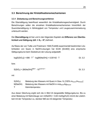 29


3.3 Berechnung der Kristallisationsmechanismen

3.3.1 Zielsetzung und Berechnungsverfahren
Die Übersättigung beeinflusst wesentlich die Kristallisationsgeschwindigkeit. Durch
Berechnungen sollen die einzelnen Kristallisationsmechanismen hinsichtlich der
Quarzübersättigung in Abhängigkeit von Temperatur und Laugezusammensetzung
untersucht werden.


Die Übersättigung ist hier und in den folgenden Kapiteln als Differenz von Überlös-
lichkeit und Sättigung (∆S := Sü - S*) definiert.


Auf Basis der von Tuttle und Friedmann 1948 [Tutt48] experimentell bestimmten Lös-
lichkeiten von Quarz in NaOH-Lösungen hat Smith [Smit63] eine empirische
Sättigungskurve beim Siededruck der Lösung aufgestellt:

  log[S(SiO2)] = 686 · T-1 · log[M(NaOH)] + 0,00142 · T                      Gl. 3.2

bzw.

  S(SiO2) = [M(NaOH)]686/T · 100,00142·T                                     Gl. 3.3

mit

  S(SiO2)       Beladung des Wassers mit Quarz in Gew.-% [100%·mQuarz/mWasser]
  M(NaOH)       Beladung des Wassers mit NaOH in molNaOH/kgWasser
  T             Kelvintemperatur.

Aus dieser Gleichung ergibt sich die in Bild 3.6 dargestellte Sättigungskurve. Bis zu
einer Beladung mit Natronlauge von m(NaOH) = 3,64 mol/kg(H2O) nimmt die Löslich-
keit mit der Temperatur zu, darüber fällt sie mit steigender Temperatur.
 