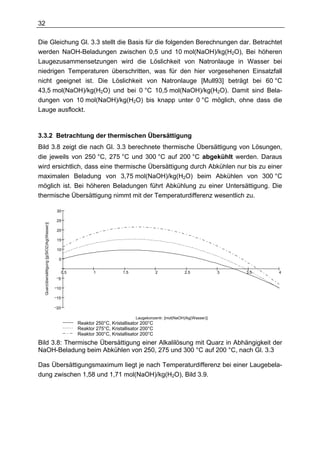 32

Die Gleichung Gl. 3.3 stellt die Basis für die folgenden Berechnungen dar. Betrachtet
werden NaOH-Beladungen zwischen 0,5 und 10 mol(NaOH)/kg(H2O), Bei höheren
Laugezusammensetzungen wird die Löslichkeit von Natronlauge in Wasser bei
niedrigen Temperaturen überschritten, was für den hier vorgesehenen Einsatzfall
nicht geeignet ist. Die Löslichkeit von Natronlauge [Mull93] beträgt bei 60 °C
43,5 mol(NaOH)/kg(H2O) und bei 0 °C 10,5 mol(NaOH)/kg(H2O). Damit sind Bela-
dungen von 10 mol(NaOH)/kg(H2O) bis knapp unter 0 °C möglich, ohne dass die
Lauge ausflockt.



3.3.2 Betrachtung der thermischen Übersättigung
Bild 3.8 zeigt die nach Gl. 3.3 berechnete thermische Übersättigung von Lösungen,
die jeweils von 250 °C, 275 °C und 300 °C auf 200 °C abgekühlt werden. Daraus
wird ersichtlich, dass eine thermische Übersättigung durch Abkühlen nur bis zu einer
maximalen Beladung von 3,75 mol(NaOH)/kg(H2O) beim Abkühlen von 300 °C
möglich ist. Bei höheren Beladungen führt Abkühlung zu einer Untersättigung. Die
thermische Übersättigung nimmt mit der Temperaturdifferenz wesentlich zu.

                                            30

                                            25
  Quarzübersättigung [g(SiO2)/kg(Wasser)]




                                            20

                                            15

                                            10

                                             5


                                                 0.5          1            1.5               2            2.5            3   3.5   4
                                            5

                                            10

                                            15

                                            20

                                                                                 Laugekonzentr. [mol(NaOH)/kg(Wasser)]
                                                       Reaktor 250°C, Kristallisator 200°C
                                                       Reaktor 275°C, Kristallisator 200°C
                                                       Reaktor 300°C, Kristallisator 200°C
Bild 3.8: Thermische Übersättigung einer Alkalilösung mit Quarz in Abhängigkeit der
NaOH-Beladung beim Abkühlen von 250, 275 und 300 °C auf 200 °C, nach Gl. 3.3

Das Übersättigungsmaximum liegt je nach Temperaturdifferenz bei einer Laugebela-
dung zwischen 1,58 und 1,71 mol(NaOH)/kg(H2O), Bild 3.9.
 