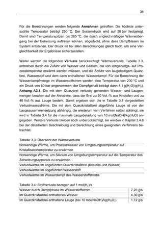 35



Für die Berechnungen werden folgende Annahmen getroffen: Die höchste unter-
suchte Temperatur beträgt 250 °C. Der Systemdruck wird auf 50 bar festgelegt.
Damit sind Temperaturspitzen bis 265 °C, die durch ungleichmäßigen Wärmeüber-
gang bei der Beheizung auftreten können, abgedeckt, ohne dass Dampfblasen im
System entstehen. Der Druck ist bei allen Berechnungen gleich hoch, um eine Ver-
gleichbarkeit der Ergebnisse sicherzustellen.


Weiter werden die folgenden Verluste berücksichtigt: Wärmeverluste, Tabelle 3.3,
entstehen durch die Zufuhr von Wasser und Silizium, die von Umgebungs- auf Pro-
zesstemperatur erwärmt werden müssen, und die Abfuhr von laugehaltigem Quarz-
brei, Wasserstoff und dem darin enthaltenen Wasserdampf. Für die Berechnung der
Wasserdampfmenge im Wasserstoffstrom werden eine Temperatur von 200 °C und
ein Druck von 50 bar angenommen; der Dampfgehalt beträgt dann 4,1 g(H2O)/g(H2),
Anhang A3.1. Die mit dem Quarzbrei verlustig gehenden Wasser- und Laugen-
mengen beruhen auf der Annahme, dass der Brei zu 60 Vol.-% aus Kristallen und zu
40 Vol.-% aus Lauge besteht. Damit ergeben sich die in Tabelle 3.4 dargestellten
Verlustmasseströme. Die mit dem Quarzkristallbrei abgeführte Lauge ist von der
Laugezusammensetzung abhängig, die wiederum vom Verfahren selbst abhängt; sie
wird in Tabelle 3.4 für die maximale Laugebeladung von 10 mol(NaOH)/kg(H2O) an-
gegeben. Weitere Verluste bleiben noch unberücksichtigt, sie werden in Kapitel 3.4.6
bei der detaillierten Beschreibung und Berechnung eines geeigneten Verfahrens be-
trachtet.

Tabelle 3.3: Übersicht der Wärmeverluste
Notwendige Wärme, um Prozesswasser von Umgebungstemperatur auf
Kristallisatortemperatur zu erwärmen
Notwendige Wärme, um Silizium von Umgebungstemperatur auf die Temperatur des
Zersetzungsapparats zu erwärmen
Verlustwärme im abgeführten Quarzkristallbrei (Kristalle und Wasser)
Verlustwärme im abgeführten Wasserstoff
Verlustwärme im Wasserdampf des Wasserstoffstroms

Tabelle 3.4: Stoffverluste bezogen auf 1 mol(H2)/s
Wasser durch Dampfphase im Wasserstoffstrom                                7,20 g/s
Im Quarzkristallbrei enthaltenes Wasser                                    4,30 g/s
Im Quarzkristallbrei enthaltene Lauge (bei 10 mol(NaOH)/kg(H2O))           1,72 g/s
 