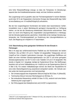 43

eine hohe Wasserstoffmenge erzeugt, so dass die Temperatur im Zersetzungs-
apparat über die Kristallisatortemperatur steigt, wird das Verfahren autotherm.

Die Laugemenge wird so gewählt, dass der Fremdenergiebedarf in keinem Betriebs-
punkt über 33 % der freigesetzten chemischen Energie des Wasserstoffs liegt. Dafür
ist eine Beladung von 10 mol(NaOH)/kg(H2O) erforderlich.

Bei der hier vorgeschlagenen Kombination der beiden oben beschriebenen Verfah-
rensabläufe muss in jedem Betriebspunkt genügend Lösungsmittel zur Verfügung
stehen, um die bei der Zersetzung entstehenden Siliziumionen aufzunehmen. Dies
kann nur durch eine Regelung des umgewälzten Lösungsmittelstroms in Abhängig-
keit der Zersetzungstemperatur geschehen. Andernfalls ist bei niedriger Zersetzungs-
temperatur der Fremdenergiebedarf zur Erwärmung des Lösungsmittelstroms zu
hoch. Die Regelung ist in Kapitel 4.4.17 beschrieben.



3.4.6 Beschreibung eines geeigneten Verfahrens für den Einsatz in
Fahrzeugen
Bild 3.18 zeigt das verfahrenstechnische Fließbild aus der Kombination der beiden
Verfahren. Die auf Bild 3.18 und in Tabelle 3.8 dargestellten Teilapparate sind ein
Vorgriff auf die in Kapitel 4 gefundenen Lösungen. Die zugehörigen Stoffflüsse und
Daten bei einer höchsten Zersetzungstemperatur von 225 °C und einer geringsten
Zersetzungstemperatur von 60 °C sind in den Tabellen 3.9 und 3.10 dargestellt. Wie
bereits in Kapitel 3.4.1 dargelegt, beträgt der Systemdruck 50 bar. Die Stoffmengen
beziehen sich auf eine Volllastleistung von 1mol(H2)/s an der Systemgrenze (Strom 8
in Bild 3.18). Für andere Volllastleistungen können die Werte der Hauptströme für
eine erste Überschlagsrechnung proportional extrapoliert werden. Als Verluste wer-
den außer den bereits genannten noch berücksichtigt:
•   Der Umsetzungsgrad des eingesetzten Siliziums liegt bei 95,5 Gew.-% [Weav20].
•   Technisches Silizium hat einen Reinheitsgrad von 98 Gew.-%.
•   Der einlaufende Wasserstrom enthält 0,5 Gew.-% CO2, wodurch sich eine Karbo-
    natisierung der Lauge ergibt 5).
•   Der Wirkungsgrad des Katalytbrenners wird mit 85 % angenommen.




5
 ) Bei 20 °C und Umgebungsdruck löst 1 l Wasser 0,9 l CO2, das entspricht 0,2 Gew.-%; hier wird zur
Sicherheit ein höherer Wert angenommen.
 