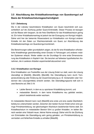 48



3.5 Abschätzung des Kristallisationsertrags von Quarzkorngut auf
Basis der Kristallwachstumsgeschwindigkeit

3.5.1 Zielsetzung
Die in der Literatur beschriebene Kristallisation von Quarz beschränkt sich aus-
schließlich auf die Züchtung großer Quarz-Einkristalle. Dieser Prozess ist bezogen
auf die Masse sehr langsam, da die freie Oberfläche für das Kristallwachstum gering
ist. Ein hoher Kristallisationsertrag ist jedoch bei der Erzeugung von Korngut möglich.
Daher wird hier der bekannte Wissensstand zur Kristallisation von Korngut anderer
Kristalle mit den Daten zur Wachstumskinetik von Quarz zur Abschätzung des
Kristallisationsertrags von Quarzkorngut kombiniert.

Die Berechnungen sollen grundsätzlich zeigen, ob die für eine Kristallisation erforder-
liche Kristallmenge gewichtsmäßig einen Einsatz in Fahrzeugen und anderen mobi-
len Systemen erlaubt. Weiter stellen sie die Grundlage für eine erste Dimensionie-
rung des Kristallisators in Kapitel 4 dar. Sie beruhen auf teilweise hypothetischen An-
nahmen, die in weiteren Arbeiten experimentell abzusichern sind.



3.5.2 Kristallisation von Korngut
Eine Kristallisation von Feststoffen aus der Lösung findet nur statt, wenn die Lösung
übersättigt ist [Kleb90], [Mers80], [Mers96]. Die Übersättigung kann durch Tem-
peraturänderung oder Änderung der Zusammensetzung (z. B. Verdampfen oder Ver-
dünnen des Lösungsmittels) erreicht werden. Die Übersättigungszone teilt sich in
zwei Bereiche auf, Bild 3.19:


      •   Labiler Bereich, in dem es zu spontaner Kristallbildung kommt, und
      •   metastabiler Bereich, in dem keine Kristallkeime neu gebildet werden,
          jedoch bestehende weiter wachsen.

Im metastabilen Bereich kann nach [Matz69] eine erste und eine zweite Überlöslich-
keitskurve unterschieden werden. Zwischen den beiden Kurven findet schon eine ge-
ringe Primärkeimbildung, bei gleichzeitigem Wachstum bestehender Keime statt. Ein
Kristallwachstum im metastabilen Bereich führt zu großen Kristallen, im labilen Be-
reich werden eine Vielzahl neuer, kleiner Keime erzeugt. Daher wird für die Züchtung
von Einkristallen die Übersättigung sehr gering gehalten, um Primärkeimbildung zu
vermeiden und fehlerfreie Kristalle zu erhalten [Matz69].
 