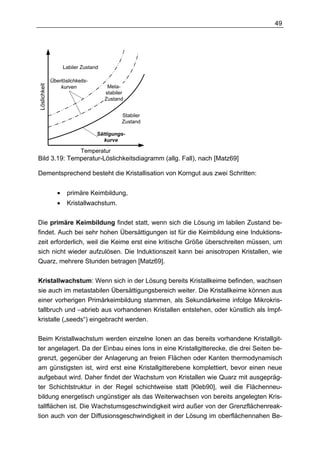 49




                     Labiler Zustand

              Überlöslichkeits-
Löslichkeit




                  kurven                Meta-
                                       stabiler
                                       Zustand


                                              Stabiler
                                              Zustand

                                   Sättigungs-
                                      kurve

                            Temperatur
Bild 3.19: Temperatur-Löslichkeitsdiagramm (allg. Fall), nach [Matz69]

Dementsprechend besteht die Kristallisation von Korngut aus zwei Schritten:


                 •    primäre Keimbildung,
                 •    Kristallwachstum.


Die primäre Keimbildung findet statt, wenn sich die Lösung im labilen Zustand be-
findet. Auch bei sehr hohen Übersättigungen ist für die Keimbildung eine Induktions-
zeit erforderlich, weil die Keime erst eine kritische Größe überschreiten müssen, um
sich nicht wieder aufzulösen. Die Induktionszeit kann bei anisotropen Kristallen, wie
Quarz, mehrere Stunden betragen [Matz69].


Kristallwachstum: Wenn sich in der Lösung bereits Kristallkeime befinden, wachsen
sie auch im metastabilen Übersättigungsbereich weiter. Die Kristallkeime können aus
einer vorherigen Primärkeimbildung stammen, als Sekundärkeime infolge Mikrokris-
tallbruch und –abrieb aus vorhandenen Kristallen entstehen, oder künstlich als Impf-
kristalle („seeds“) eingebracht werden.

Beim Kristallwachstum werden einzelne Ionen an das bereits vorhandene Kristallgit-
ter angelagert. Da der Einbau eines Ions in eine Kristallgitterecke, die drei Seiten be-
grenzt, gegenüber der Anlagerung an freien Flächen oder Kanten thermodynamisch
am günstigsten ist, wird erst eine Kristallgitterebene komplettiert, bevor einen neue
aufgebaut wird. Daher findet der Wachstum von Kristallen wie Quarz mit ausgepräg-
ter Schichtstruktur in der Regel schichtweise statt [Kleb90], weil die Flächenneu-
bildung energetisch ungünstiger als das Weiterwachsen von bereits angelegten Kris-
tallflächen ist. Die Wachstumsgeschwindigkeit wird außer von der Grenzflächenreak-
tion auch von der Diffusionsgeschwindigkeit in der Lösung im oberflächennahen Be-
 