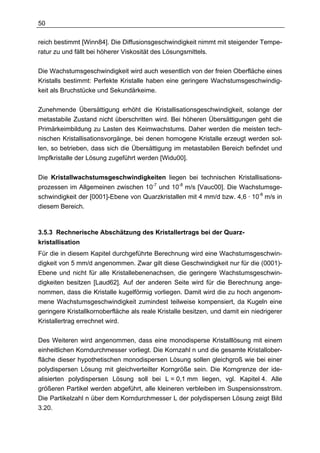 50

reich bestimmt [Winn84]. Die Diffusionsgeschwindigkeit nimmt mit steigender Tempe-
ratur zu und fällt bei höherer Viskosität des Lösungsmittels.

Die Wachstumsgeschwindigkeit wird auch wesentlich von der freien Oberfläche eines
Kristalls bestimmt: Perfekte Kristalle haben eine geringere Wachstumsgeschwindig-
keit als Bruchstücke und Sekundärkeime.

Zunehmende Übersättigung erhöht die Kristallisationsgeschwindigkeit, solange der
metastabile Zustand nicht überschritten wird. Bei höheren Übersättigungen geht die
Primärkeimbildung zu Lasten des Keimwachstums. Daher werden die meisten tech-
nischen Kristallisationsvorgänge, bei denen homogene Kristalle erzeugt werden sol-
len, so betrieben, dass sich die Übersättigung im metastabilen Bereich befindet und
Impfkristalle der Lösung zugeführt werden [Widu00].


Die Kristallwachstumsgeschwindigkeiten liegen bei technischen Kristallisations-
prozessen im Allgemeinen zwischen 10-7 und 10-8 m/s [Vauc00]. Die Wachstumsge-
schwindigkeit der [0001]-Ebene von Quarzkristallen mit 4 mm/d bzw. 4,6 · 10-8 m/s in
diesem Bereich.



3.5.3 Rechnerische Abschätzung des Kristallertrags bei der Quarz-
kristallisation
Für die in diesem Kapitel durchgeführte Berechnung wird eine Wachstumsgeschwin-
digkeit von 5 mm/d angenommen. Zwar gilt diese Geschwindigkeit nur für die (0001)-
Ebene und nicht für alle Kristallebenenachsen, die geringere Wachstumsgeschwin-
digkeiten besitzen [Laud62]. Auf der anderen Seite wird für die Berechnung ange-
nommen, dass die Kristalle kugelförmig vorliegen. Damit wird die zu hoch angenom-
mene Wachstumsgeschwindigkeit zumindest teilweise kompensiert, da Kugeln eine
geringere Kristallkornoberfläche als reale Kristalle besitzen, und damit ein niedrigerer
Kristallertrag errechnet wird.

Des Weiteren wird angenommen, dass eine monodisperse Kristalllösung mit einem
einheitlichen Korndurchmesser vorliegt. Die Kornzahl n und die gesamte Kristallober-
fläche dieser hypothetischen monodispersen Lösung sollen gleichgroß wie bei einer
polydispersen Lösung mit gleichverteilter Korngröße sein. Die Korngrenze der ide-
alisierten polydispersen Lösung soll bei L = 0,1 mm liegen, vgl. Kapitel 4. Alle
größeren Partikel werden abgeführt, alle kleineren verbleiben im Suspensionsstrom.
Die Partikelzahl n über dem Korndurchmesser L der polydispersen Lösung zeigt Bild
3.20.
 