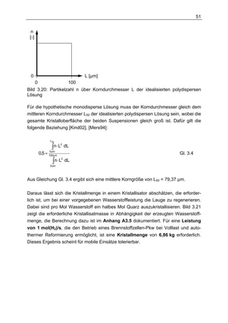 51


  n
 [-]




 0                                     L [µm]
       0                         100
Bild 3.20: Partikelzahl n über Korndurchmesser L der idealisierten polydispersen
Lösung

Für die hypothetische monodisperse Lösung muss der Korndurchmesser gleich dem
mittleren Korndurchmesser L50 der idealisierten polydispersen Lösung sein, wobei die
gesamte Kristalloberfläche der beiden Suspensionen gleich groß ist. Dafür gilt die
folgende Beziehung [Kind02], [Mers94]:

                   L50

                    ∫ n⋅L
                           2
                                dL
                    0µm
           0,5 =   100µm
                                                                          Gl. 3.4
                    ∫ n⋅L
                            2
                                dL
                   0 µm




Aus Gleichung Gl. 3.4 ergibt sich eine mittlere Korngröße von L50 = 79,37 µm.

Daraus lässt sich die Kristallmenge in einem Kristallisator abschätzen, die erforder-
lich ist, um bei einer vorgegebenen Wasserstoffleistung die Lauge zu regenerieren.
Dabei sind pro Mol Wasserstoff ein halbes Mol Quarz auszukristallisieren. Bild 3.21
zeigt die erforderliche Kristallisatmasse in Abhängigkeit der erzeugten Wasserstoff-
menge, die Berechnung dazu ist im Anhang A3.5 dokumentiert. Für eine Leistung
von 1 mol(H2)/s, die den Betrieb eines Brennstoffzellen-Pkw bei Volllast und auto-
thermer Reformierung ermöglicht, ist eine Kristallmenge von 6,86 kg erforderlich.
Dieses Ergebnis scheint für mobile Einsätze tolerierbar.
 