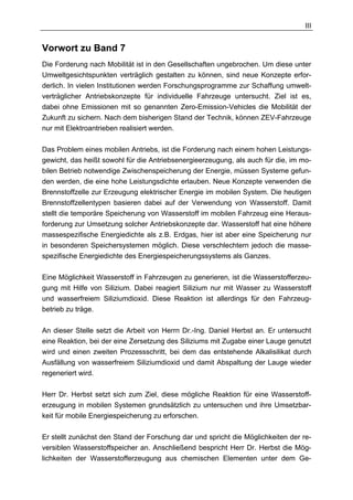 III


Vorwort zu Band 7
Die Forderung nach Mobilität ist in den Gesellschaften ungebrochen. Um diese unter
Umweltgesichtspunkten verträglich gestalten zu können, sind neue Konzepte erfor-
derlich. In vielen Institutionen werden Forschungsprogramme zur Schaffung umwelt-
verträglicher Antriebskonzepte für individuelle Fahrzeuge untersucht. Ziel ist es,
dabei ohne Emissionen mit so genannten Zero-Emission-Vehicles die Mobilität der
Zukunft zu sichern. Nach dem bisherigen Stand der Technik, können ZEV-Fahrzeuge
nur mit Elektroantrieben realisiert werden.

Das Problem eines mobilen Antriebs, ist die Forderung nach einem hohen Leistungs-
gewicht, das heißt sowohl für die Antriebsenergieerzeugung, als auch für die, im mo-
bilen Betrieb notwendige Zwischenspeicherung der Energie, müssen Systeme gefun-
den werden, die eine hohe Leistungsdichte erlauben. Neue Konzepte verwenden die
Brennstoffzelle zur Erzeugung elektrischer Energie im mobilen System. Die heutigen
Brennstoffzellentypen basieren dabei auf der Verwendung von Wasserstoff. Damit
stellt die temporäre Speicherung von Wasserstoff im mobilen Fahrzeug eine Heraus-
forderung zur Umsetzung solcher Antriebskonzepte dar. Wasserstoff hat eine höhere
massespezifische Energiedichte als z.B. Erdgas, hier ist aber eine Speicherung nur
in besonderen Speichersystemen möglich. Diese verschlechtern jedoch die masse-
spezifische Energiedichte des Energiespeicherungssystems als Ganzes.

Eine Möglichkeit Wasserstoff in Fahrzeugen zu generieren, ist die Wasserstofferzeu-
gung mit Hilfe von Silizium. Dabei reagiert Silizium nur mit Wasser zu Wasserstoff
und wasserfreiem Siliziumdioxid. Diese Reaktion ist allerdings für den Fahrzeug-
betrieb zu träge.

An dieser Stelle setzt die Arbeit von Herrn Dr.-Ing. Daniel Herbst an. Er untersucht
eine Reaktion, bei der eine Zersetzung des Siliziums mit Zugabe einer Lauge genutzt
wird und einen zweiten Prozessschritt, bei dem das entstehende Alkalisilikat durch
Ausfällung von wasserfreiem Siliziumdioxid und damit Abspaltung der Lauge wieder
regeneriert wird.

Herr Dr. Herbst setzt sich zum Ziel, diese mögliche Reaktion für eine Wasserstoff-
erzeugung in mobilen Systemen grundsätzlich zu untersuchen und ihre Umsetzbar-
keit für mobile Energiespeicherung zu erforschen.

Er stellt zunächst den Stand der Forschung dar und spricht die Möglichkeiten der re-
versiblen Wasserstoffspeicher an. Anschließend bespricht Herr Dr. Herbst die Mög-
lichkeiten der Wasserstofferzeugung aus chemischen Elementen unter dem Ge-
 