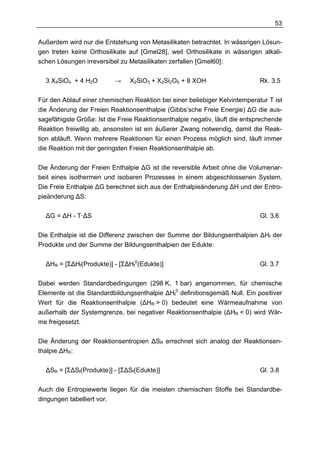 53

Außerdem wird nur die Entstehung von Metasilikaten betrachtet. In wässrigen Lösun-
gen treten keine Orthosilikate auf [Gmel28], weil Orthosilikate in wässrigen alkali-
schen Lösungen irreversibel zu Metasilikaten zerfallen [Gmel60]:

  3 X4SiO4 + 4 H2O        →    X2SiO3 + X2Si2O5 + 8 XOH                      Rk. 3.5

Für den Ablauf einer chemischen Reaktion bei einer beliebiger Kelvintemperatur T ist
die Änderung der Freien Reaktionsenthalpie (Gibbs’sche Freie Energie) ∆G die aus-
sagefähigste Größe: Ist die Freie Reaktionsenthalpie negativ, läuft die entsprechende
Reaktion freiwillig ab, ansonsten ist ein äußerer Zwang notwendig, damit die Reak-
tion abläuft. Wenn mehrere Reaktionen für einen Prozess möglich sind, läuft immer
die Reaktion mit der geringsten Freien Reaktionsenthalpie ab.

Die Änderung der Freien Enthalpie ∆G ist die reversible Arbeit ohne die Volumenar-
beit eines isothermen und isobaren Prozesses in einem abgeschlossenen System.
Die Freie Enthalpie ∆G berechnet sich aus der Enthalpieänderung ∆H und der Entro-
pieänderung ∆S:

  ∆G = ∆H - T·∆S                                                             Gl. 3.6

Die Enthalpie ist die Differenz zwischen der Summe der Bildungsenthalpien ∆Hf der
Produkte und der Summe der Bildungsenthalpien der Edukte:

  ∆HR = [Σ∆Hf(Produkte)] - [Σ∆Hf0(Edukte)]                                   Gl. 3.7

Dabei werden Standardbedingungen (298 K, 1 bar) angenommen, für chemische
Elemente ist die Standardbildungsenthalpie ∆Hf0 definitionsgemäß Null. Ein positiver
Wert für die Reaktionsenthalpie (∆HR > 0) bedeutet eine Wärmeaufnahme von
außerhalb der Systemgrenze, bei negativer Reaktionsenthalpie (∆HR < 0) wird Wär-
me freigesetzt.

Die Änderung der Reaktionsentropien ∆SR errechnet sich analog der Reaktionsen-
thalpie ∆HR:

  ∆SR = [Σ∆Sf(Produkte)] - [Σ∆Sf(Edukte)]                                    Gl. 3.8

Auch die Entropiewerte liegen für die meisten chemischen Stoffe bei Standardbe-
dingungen tabelliert vor.
 