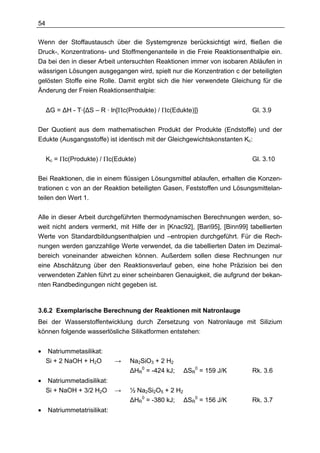 54

Wenn der Stoffaustausch über die Systemgrenze berücksichtigt wird, fließen die
Druck-, Konzentrations- und Stoffmengenanteile in die Freie Reaktionsenthalpie ein.
Da bei den in dieser Arbeit untersuchten Reaktionen immer von isobaren Abläufen in
wässrigen Lösungen ausgegangen wird, spielt nur die Konzentration c der beteiligten
gelösten Stoffe eine Rolle. Damit ergibt sich die hier verwendete Gleichung für die
Änderung der Freien Reaktionsenthalpie:


     ∆G = ∆H - T·{∆S – R · ln[Πc(Produkte) / Πc(Edukte)]}                  Gl. 3.9


Der Quotient aus dem mathematischen Produkt der Produkte (Endstoffe) und der
Edukte (Ausgangsstoffe) ist identisch mit der Gleichgewichtskonstanten Kc:


     Kc = Πc(Produkte) / Πc(Edukte)                                        Gl. 3.10


Bei Reaktionen, die in einem flüssigen Lösungsmittel ablaufen, erhalten die Konzen-
trationen c von an der Reaktion beteiligten Gasen, Feststoffen und Lösungsmittelan-
teilen den Wert 1.

Alle in dieser Arbeit durchgeführten thermodynamischen Berechnungen werden, so-
weit nicht anders vermerkt, mit Hilfe der in [Knac92], [Bari95], [Binn99] tabellierten
Werte von Standardbildungsenthalpien und –entropien durchgeführt. Für die Rech-
nungen werden ganzzahlige Werte verwendet, da die tabellierten Daten im Dezimal-
bereich voneinander abweichen können. Außerdem sollen diese Rechnungen nur
eine Abschätzung über den Reaktionsverlauf geben, eine hohe Präzision bei den
verwendeten Zahlen führt zu einer scheinbaren Genauigkeit, die aufgrund der bekan-
nten Randbedingungen nicht gegeben ist.



3.6.2 Exemplarische Berechnung der Reaktionen mit Natronlauge
Bei der Wasserstoffentwicklung durch Zersetzung von Natronlauge mit Silizium
können folgende wasserlösliche Silikatformen entstehen:


•    Natriummetasilikat:
     Si + 2 NaOH + H2O        →   Na2SiO3 + 2 H2
                                  ∆HR0 = -424 kJ;   ∆SR0 = 159 J/K         Rk. 3.6
•    Natriummetadisilikat:
     Si + NaOH + 3/2 H2O      →   ½ Na2Si2O5 + 2 H2
                                  ∆HR0 = -380 kJ; ∆SR0 = 156 J/K           Rk. 3.7
•    Natriummetatrisilikat:
 