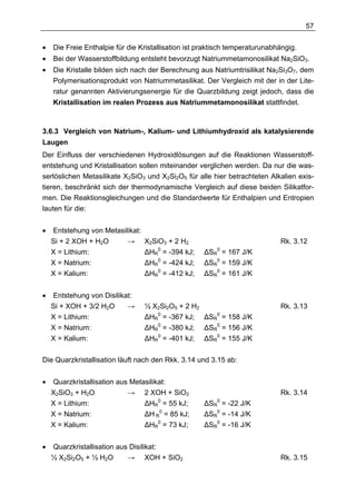 57

•   Die Freie Enthalpie für die Kristallisation ist praktisch temperaturunabhängig.
•   Bei der Wasserstoffbildung entsteht bevorzugt Natriummetamonosilikat Na2SiO3.
•   Die Kristalle bilden sich nach der Berechnung aus Natriumtrisilikat Na2Si3O7, dem
    Polymerisationsprodukt von Natriummetasilikat. Der Vergleich mit der in der Lite-
    ratur genannten Aktivierungsenergie für die Quarzbildung zeigt jedoch, dass die
    Kristallisation im realen Prozess aus Natriummetamonosilikat stattfindet.



3.6.3 Vergleich von Natrium-, Kalium- und Lithiumhydroxid als katalysierende
Laugen
Der Einfluss der verschiedenen Hydroxidlösungen auf die Reaktionen Wasserstoff-
entstehung und Kristallisation sollen miteinander verglichen werden. Da nur die was-
serlöslichen Metasilikate X2SiO3 und X2Si2O5 für alle hier betrachteten Alkalien exis-
tieren, beschränkt sich der thermodynamische Vergleich auf diese beiden Silikatfor-
men. Die Reaktionsgleichungen und die Standardwerte für Enthalpien und Entropien
lauten für die:


•   Entstehung von Metasilikat:
    Si + 2 XOH + H2O      →       X2SiO3 + 2 H2                              Rk. 3.12
    X = Lithium:                  ∆HR0 = -394 kJ;   ∆SR0   = 167 J/K
    X = Natrium:                  ∆HR0 = -424 kJ;   ∆SR0   = 159 J/K
    X = Kalium:                   ∆HR0 = -412 kJ;   ∆SR0   = 161 J/K


•   Entstehung von Disilikat:
    Si + XOH + 3/2 H2O     →      ½ X2Si2O5 + 2 H2                           Rk. 3.13
    X = Lithium:                  ∆HR0 = -367 kJ; ∆SR0 = 158 J/K
    X = Natrium:                  ∆HR0 = -380 kJ; ∆SR0 = 156 J/K
    X = Kalium:                   ∆HR0 = -401 kJ; ∆SR0 = 155 J/K

Die Quarzkristallisation läuft nach den Rkk. 3.14 und 3.15 ab:


•   Quarzkristallisation aus Metasilikat:
    X2SiO3 + H2O            → 2 XOH + SiO2                                   Rk. 3.14
    X = Lithium:                 ∆HR0 = 55 kJ;      ∆SR0 = -22 J/K
    X = Natrium:                 ∆H R0 = 85 kJ;     ∆SR0 = -14 J/K
    X = Kalium:                  ∆HR0 = 73 kJ;      ∆SR0 = -16 J/K


•   Quarzkristallisation aus Disilikat:
    ½ X2Si2O5 + ½ H2O       → XOH + SiO2                                     Rk. 3.15
 