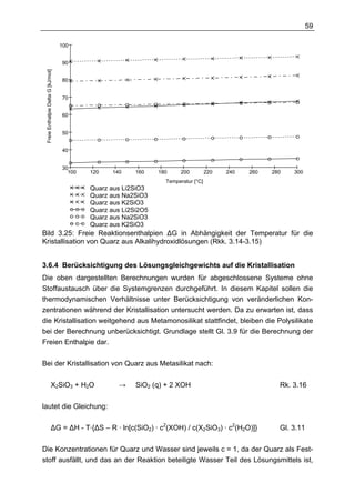 59

                                    100


                                    90
 Freie Enthalpie Delta G [kJ/mol]




                                    80


                                    70


                                    60


                                    50


                                    40


                                    30
                                      100   120   140     160    180    200          220   240   260   280   300
                                                                   Temperatur [°C]
                                            Quarz aus Li2SiO3
                                            Quarz aus Na2SiO3
                                            Quarz aus K2SiO3
                                            Quarz aus Li2Si2O5
                                            Quarz aus Na2SiO3
                                            Quarz aus K2SiO3
Bild 3.25: Freie Reaktionsenthalpien ∆G in Abhängigkeit der Temperatur für die
Kristallisation von Quarz aus Alkalihydroxidlösungen (Rkk. 3.14-3.15)


3.6.4 Berücksichtigung des Lösungsgleichgewichts auf die Kristallisation
Die oben dargestellten Berechnungen wurden für abgeschlossene Systeme ohne
Stoffaustausch über die Systemgrenzen durchgeführt. In diesem Kapitel sollen die
thermodynamischen Verhältnisse unter Berücksichtigung von veränderlichen Kon-
zentrationen während der Kristallisation untersucht werden. Da zu erwarten ist, dass
die Kristallisation weitgehend aus Metamonosilikat stattfindet, bleiben die Polysilikate
bei der Berechnung unberücksichtigt. Grundlage stellt Gl. 3.9 für die Berechnung der
Freien Enthalpie dar.

Bei der Kristallisation von Quarz aus Metasilikat nach:

                        X2SiO3 + H2O                →     SiO2 (q) + 2 XOH                               Rk. 3.16

lautet die Gleichung:

                        ∆G = ∆H - T·{∆S – R · ln[c(SiO2) · c2(XOH) / c(X2SiO3) · c2(H2O)]}               Gl. 3.11

Die Konzentrationen für Quarz und Wasser sind jeweils c = 1, da der Quarz als Fest-
stoff ausfällt, und das an der Reaktion beteiligte Wasser Teil des Lösungsmittels ist,
 