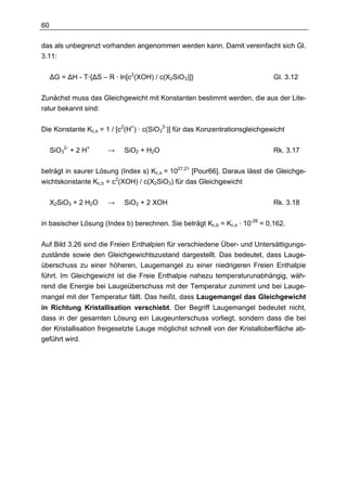 60

das als unbegrenzt vorhanden angenommen werden kann. Damit vereinfacht sich Gl.
3.11:

     ∆G = ∆H - T·{∆S – R · ln[c2(XOH) / c(X2SiO3)]}                          Gl. 3.12

Zunächst muss das Gleichgewicht mit Konstanten bestimmt werden, die aus der Lite-
ratur bekannt sind:

Die Konstante Kc,s = 1 / [c2(H+) · c(SiO32-)] für das Konzentrationsgleichgewicht

     SiO32- + 2 H+     →    SiO2 + H2O                                       Rk. 3.17

beträgt in saurer Lösung (Index s) Kc,s = 1027,21 [Pour66]. Daraus lässt die Gleichge-
wichtskonstante Kc,b = c2(XOH) / c(X2SiO3) für das Gleichgewicht

     X2SiO3 + 2 H2O    →    SiO2 + 2 XOH                                     Rk. 3.18

in basischer Lösung (Index b) berechnen. Sie beträgt Kc,b = Kc,s · 10-28 = 0,162.

Auf Bild 3.26 sind die Freien Enthalpien für verschiedene Über- und Untersättigungs-
zustände sowie den Gleichgewichtszustand dargestellt. Das bedeutet, dass Lauge-
überschuss zu einer höheren, Laugemangel zu einer niedrigeren Freien Enthalpie
führt. Im Gleichgewicht ist die Freie Enthalpie nahezu temperaturunabhängig, wäh-
rend die Energie bei Laugeüberschuss mit der Temperatur zunimmt und bei Lauge-
mangel mit der Temperatur fällt. Das heißt, dass Laugemangel das Gleichgewicht
in Richtung Kristallisation verschiebt. Der Begriff Laugemangel bedeutet nicht,
dass in der gesamten Lösung ein Laugeunterschuss vorliegt, sondern dass die bei
der Kristallisation freigesetzte Lauge möglichst schnell von der Kristalloberfläche ab-
geführt wird.
 