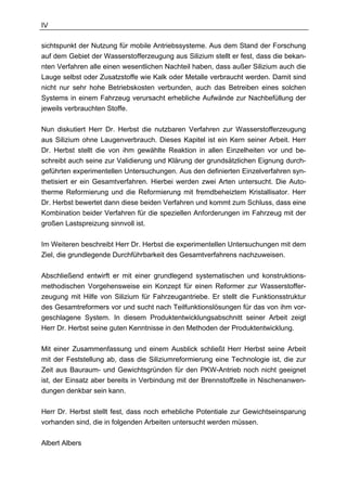 IV

sichtspunkt der Nutzung für mobile Antriebssysteme. Aus dem Stand der Forschung
auf dem Gebiet der Wasserstofferzeugung aus Silizium stellt er fest, dass die bekan-
nten Verfahren alle einen wesentlichen Nachteil haben, dass außer Silizium auch die
Lauge selbst oder Zusatzstoffe wie Kalk oder Metalle verbraucht werden. Damit sind
nicht nur sehr hohe Betriebskosten verbunden, auch das Betreiben eines solchen
Systems in einem Fahrzeug verursacht erhebliche Aufwände zur Nachbefüllung der
jeweils verbrauchten Stoffe.

Nun diskutiert Herr Dr. Herbst die nutzbaren Verfahren zur Wasserstofferzeugung
aus Silizium ohne Laugenverbrauch. Dieses Kapitel ist ein Kern seiner Arbeit. Herr
Dr. Herbst stellt die von ihm gewählte Reaktion in allen Einzelheiten vor und be-
schreibt auch seine zur Validierung und Klärung der grundsätzlichen Eignung durch-
geführten experimentellen Untersuchungen. Aus den definierten Einzelverfahren syn-
thetisiert er ein Gesamtverfahren. Hierbei werden zwei Arten untersucht. Die Auto-
therme Reformierung und die Reformierung mit fremdbeheiztem Kristallisator. Herr
Dr. Herbst bewertet dann diese beiden Verfahren und kommt zum Schluss, dass eine
Kombination beider Verfahren für die speziellen Anforderungen im Fahrzeug mit der
großen Lastspreizung sinnvoll ist.

Im Weiteren beschreibt Herr Dr. Herbst die experimentellen Untersuchungen mit dem
Ziel, die grundlegende Durchführbarkeit des Gesamtverfahrens nachzuweisen.

Abschließend entwirft er mit einer grundlegend systematischen und konstruktions-
methodischen Vorgehensweise ein Konzept für einen Reformer zur Wasserstoffer-
zeugung mit Hilfe von Silizium für Fahrzeugantriebe. Er stellt die Funktionsstruktur
des Gesamtreformers vor und sucht nach Teilfunktionslösungen für das von ihm vor-
geschlagene System. In diesem Produktentwicklungsabschnitt seiner Arbeit zeigt
Herr Dr. Herbst seine guten Kenntnisse in den Methoden der Produktentwicklung.

Mit einer Zusammenfassung und einem Ausblick schließt Herr Herbst seine Arbeit
mit der Feststellung ab, dass die Siliziumreformierung eine Technologie ist, die zur
Zeit aus Bauraum- und Gewichtsgründen für den PKW-Antrieb noch nicht geeignet
ist, der Einsatz aber bereits in Verbindung mit der Brennstoffzelle in Nischenanwen-
dungen denkbar sein kann.

Herr Dr. Herbst stellt fest, dass noch erhebliche Potentiale zur Gewichtseinsparung
vorhanden sind, die in folgenden Arbeiten untersucht werden müssen.

Albert Albers
 