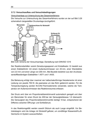 64

3.7.3 Versuchsaufbau und Versuchsbedingungen
Versuchsanlage zur Untersuchung des Gesamtverfahrens
Die Versuche zur Untersuchung des Gesamtverfahrens wurden an der auf Bild 3.29
schematisch dargestellten Druckanlage durchgeführt.
      Manometer                 Spülanschluss für Stickstoff




                                                                 Schleuse für
                                                                 Druckabbau
        Reaktionsbehälter mit
         elektr. Heizung und
          Wärmeisolierung




                                    Gaswäscher




                                                 Proportional-
                                                                Druck-
                                                  überström-
                                                               minderer
                                                    ventil



Bild 3.29: Schema der Versuchsanlage, Darstellung nach DIN/ISO 1219

Der Reaktionsbehälter vereint Zersetzungsapparat und Kristallisator. Er besteht aus
einem Edelstahlrohr mit einem Außendurchmesser von 25 mm, einer Wandstärke
von 2,0 mm und einer Länge von 200 mm. Alle Bauteile bestehen aus den druckwas-
serstoffbeständigen Edelstählen 1.4571 und 1.4435.

Die Beheizung erfolgt über maximal vier halbschalenförmige Heizelemente mit einer
Leistung von jeweils 750 W, die paarweise um das Rohr geklemmt werden. Für die
Temperaturregelung werden Ni-CrNi-Thermoelemente verwendet, welche die Tem-
peratur am Außendurchmesser des Reaktionsraumes erfassen.

Der Druck wird über ein Proportionalüberströmventil automatisch geregelt und über
ein Manometer für einen Druck bis 200 bar der Genauigkeitskasse 1,6 überwacht.
Die Genauigkeit des Proportionalüberströmventils beträgt 10 bar, entsprechend der
Differenz zwischen Öffnungs- und Schließdruck.

In das Reaktionsgefäß werden sowohl Silizium als auch Lauge eingefüllt. Vor Be-
triebsbeginn wird die Anlage mit Stickstoff geflutet, um zündfähige Wasserstoff-Luft-
Gemische im System auszuschließen.
 