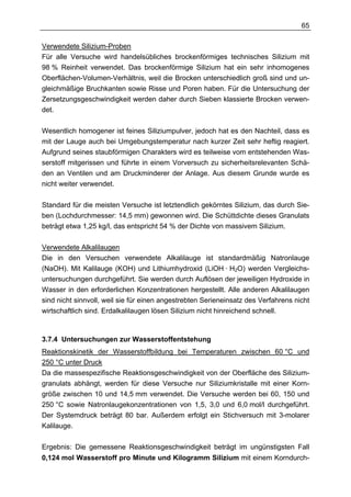 65

Verwendete Silizium-Proben
Für alle Versuche wird handelsübliches brockenförmiges technisches Silizium mit
98 % Reinheit verwendet. Das brockenförmige Silizium hat ein sehr inhomogenes
Oberflächen-Volumen-Verhältnis, weil die Brocken unterschiedlich groß sind und un-
gleichmäßige Bruchkanten sowie Risse und Poren haben. Für die Untersuchung der
Zersetzungsgeschwindigkeit werden daher durch Sieben klassierte Brocken verwen-
det.

Wesentlich homogener ist feines Siliziumpulver, jedoch hat es den Nachteil, dass es
mit der Lauge auch bei Umgebungstemperatur nach kurzer Zeit sehr heftig reagiert.
Aufgrund seines staubförmigen Charakters wird es teilweise vom entstehenden Was-
serstoff mitgerissen und führte in einem Vorversuch zu sicherheitsrelevanten Schä-
den an Ventilen und am Druckminderer der Anlage. Aus diesem Grunde wurde es
nicht weiter verwendet.

Standard für die meisten Versuche ist letztendlich gekörntes Silizium, das durch Sie-
ben (Lochdurchmesser: 14,5 mm) gewonnen wird. Die Schüttdichte dieses Granulats
beträgt etwa 1,25 kg/l, das entspricht 54 % der Dichte von massivem Silizium.

Verwendete Alkalilaugen
Die in den Versuchen verwendete Alkalilauge ist standardmäßig Natronlauge
(NaOH). Mit Kalilauge (KOH) und Lithiumhydroxid (LiOH · H2O) werden Vergleichs-
untersuchungen durchgeführt. Sie werden durch Auflösen der jeweiligen Hydroxide in
Wasser in den erforderlichen Konzentrationen hergestellt. Alle anderen Alkalilaugen
sind nicht sinnvoll, weil sie für einen angestrebten Serieneinsatz des Verfahrens nicht
wirtschaftlich sind. Erdalkalilaugen lösen Silizium nicht hinreichend schnell.



3.7.4 Untersuchungen zur Wasserstoffentstehung
Reaktionskinetik der Wasserstoffbildung bei Temperaturen zwischen 60 °C und
250 °C unter Druck
Da die massespezifische Reaktionsgeschwindigkeit von der Oberfläche des Silizium-
granulats abhängt, werden für diese Versuche nur Siliziumkristalle mit einer Korn-
größe zwischen 10 und 14,5 mm verwendet. Die Versuche werden bei 60, 150 und
250 °C sowie Natronlaugekonzentrationen von 1,5, 3,0 und 6,0 mol/l durchgeführt.
Der Systemdruck beträgt 80 bar. Außerdem erfolgt ein Stichversuch mit 3-molarer
Kalilauge.

Ergebnis: Die gemessene Reaktionsgeschwindigkeit beträgt im ungünstigsten Fall
0,124 mol Wasserstoff pro Minute und Kilogramm Silizium mit einem Korndurch-
 