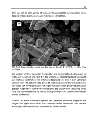 67

3.30, was auf die sehr geringe Strömung im Reaktionsgefäß zurückzuführen ist, so
dass die Kristalle sedimentieren und miteinander verwachsen.




Bild 3.30: Quarzkristalle, entstanden bei: cNaOH= 3 mol/l; T = 270 °C; t = 16 h; ohne
Impflinge

Der Versuch wird bei denselben Temperatur- und Konzentrationsbedingungen mit
Impflingen wiederholt, und nach 5 h das entstandene Reaktionsprodukt untersucht.
Die Impflinge entstammen dem milchigen Bodensatz, der sich in dem vorherigen
Versuch nach 10 h gebildet hatte. Bild 3.31 zeigt das Ergebnis: Durch Kristallwachs-
tum haben sich im Vergleich zum vorherigen Versuch deutlich größere Quarzkristalle
gebildet. Aufgrund der kurzen Versuchsdauer ist das Silizium nicht vollständig umge-
setzt. Die Siliziumreste sind als Partikel mit kugelförmigen und unstrukturierten Ober-
flächen zu erkennen.

Auf Bild 3.32 ist ein Pulverdiffraktogramm des (Reaktions-)produktes dargestellt. Der
Vergleich der Spektren mit denen von Quarz und Silizium verdeutlicht, dass das (Re-
aktions-)produkt wesentlich aus diesen beiden Stoffen besteht.
 