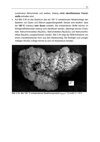 71

    zunehmend Siliziumreste und weitere, bislang nicht identifizierbare Fremd-
    stoffe enthalten sind.
•   Auf Bild 3.36 ist das Spektrum des bei 180 °C entstehenden Niederschlags den
    Spektren von Quarz und Silizium gegenübergestellt. Daraus wird deutlich, dass
    bei 180 °C (nahezu) kein Quarz entsteht. Die entstandenen Stoffe können im
    Röntgendiffraktometer bislang nicht identifiziert werden, allerdings können Cristo-
    balit, Natriummonosilkat (Na2SiO3), Natriumdisilkat (Na2Si2O5) und Natriumortho-
    silikat (Na4SiO4) ausgeschlossen werden. Bild 3.34 zeigt die REM-Aufnahme von
    einem charakteristischen Korn aus dem Niederschlag. Der flockigen und unregel-
    mäßigen Struktur zufolge könnte es sich um Kieselsäure handeln.




Bild 3.34: Bei 180 °C entstandenes Reaktionsprodukt cNaOH= 1,5 mol/l; t = 14 h
 