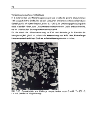 74



Vergleichsuntersuchung mit Kalilauge
In 3-molaren Kali- und Natronlaugelösungen wird jeweils die gleiche Siliziummenge
10 h lang auf 250 °C erhitzt. Die bei den Versuchen entstandenen Reaktionsprodukte
werden jeweils im REM betrachtet, Bilder 3.37 und 3.38. Erwartungsgemäß zeigt sich
dabei in beiden Fällen, dass Quarzkristalle unterschiedlicher Größe entstanden sind,
die mit unzersetzten Siliziumpartikeln vermischt sind.
Da die Kinetik der Siliziumzersetzung bei Kali- und Natronlauge im Rahmen der
Messgenauigkeit gleich ist, scheint die Verwendung von Kali- oder Natronlauge
keinen unterschiedlichen Einfluss auf den Gesamtprozess zu haben.




Bild 3.37: Quarzkristalle aus Kalilauge abgeschieden: cKOH= 3 mol/l; T = 250 °C;
t = 10 h (500-fache Vergrößerung)
 