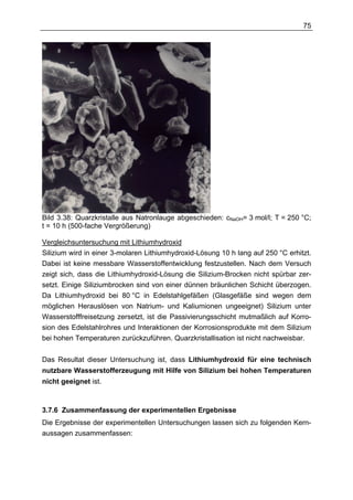 75




Bild 3.38: Quarzkristalle aus Natronlauge abgeschieden: cNaOH= 3 mol/l; T = 250 °C;
t = 10 h (500-fache Vergrößerung)

Vergleichsuntersuchung mit Lithiumhydroxid
Silizium wird in einer 3-molaren Lithiumhydroxid-Lösung 10 h lang auf 250 °C erhitzt.
Dabei ist keine messbare Wasserstoffentwicklung festzustellen. Nach dem Versuch
zeigt sich, dass die Lithiumhydroxid-Lösung die Silizium-Brocken nicht spürbar zer-
setzt. Einige Siliziumbrocken sind von einer dünnen bräunlichen Schicht überzogen.
Da Lithiumhydroxid bei 80 °C in Edelstahlgefäßen (Glasgefäße sind wegen dem
möglichen Herauslösen von Natrium- und Kaliumionen ungeeignet) Silizium unter
Wasserstofffreisetzung zersetzt, ist die Passivierungsschicht mutmaßlich auf Korro-
sion des Edelstahlrohres und Interaktionen der Korrosionsprodukte mit dem Silizium
bei hohen Temperaturen zurückzuführen. Quarzkristallisation ist nicht nachweisbar.


Das Resultat dieser Untersuchung ist, dass Lithiumhydroxid für eine technisch
nutzbare Wasserstofferzeugung mit Hilfe von Silizium bei hohen Temperaturen
nicht geeignet ist.



3.7.6 Zusammenfassung der experimentellen Ergebnisse
Die Ergebnisse der experimentellen Untersuchungen lassen sich zu folgenden Kern-
aussagen zusammenfassen:
 