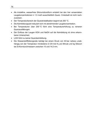 76

•    Als kristalline, wasserfreie Siliziumdioxidform entsteht bei den hier verwendeten
     Laugekonzentrationen ≥ 1,5 mol/l ausschließlich Quarz. Cristobalit ist nicht nach-
     zuweisen.
•    Der Temperaturbereich der Quarzkristallisation beginnt ab 200 °C.
•    Die Keimbildungszeit reduziert sich mit abnehmender Laugekonzentration.
•    Bei Temperaturen über 200 °C führt eine Temperaturerhöhung zu reineren
     Quarzausfällungen.
•    Der Einfluss der Laugen KOH und NaOH auf die Keimbildung ist ohne erkenn-
     baren Unterschied.
•    LiOH führt zu keiner Quarzkeimbildung.
•    Die Wasserstoffbildungsrate beträgt bei einem Druck von 40 bar nahezu unab-
     hängig von der Temperatur mindestens 0,124 mol H2 pro Minute und kg Silizium
     bei Si-Korndurchmessern zwischen 10 und 14,5 mm.
 