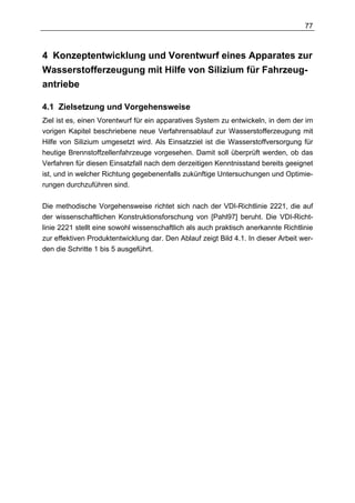 77



4 Konzeptentwicklung und Vorentwurf eines Apparates zur
Wasserstofferzeugung mit Hilfe von Silizium für Fahrzeug-
antriebe

4.1 Zielsetzung und Vorgehensweise
Ziel ist es, einen Vorentwurf für ein apparatives System zu entwickeln, in dem der im
vorigen Kapitel beschriebene neue Verfahrensablauf zur Wasserstofferzeugung mit
Hilfe von Silizium umgesetzt wird. Als Einsatzziel ist die Wasserstoffversorgung für
heutige Brennstoffzellenfahrzeuge vorgesehen. Damit soll überprüft werden, ob das
Verfahren für diesen Einsatzfall nach dem derzeitigen Kenntnisstand bereits geeignet
ist, und in welcher Richtung gegebenenfalls zukünftige Untersuchungen und Optimie-
rungen durchzuführen sind.

Die methodische Vorgehensweise richtet sich nach der VDI-Richtlinie 2221, die auf
der wissenschaftlichen Konstruktionsforschung von [Pahl97] beruht. Die VDI-Richt-
linie 2221 stellt eine sowohl wissenschaftlich als auch praktisch anerkannte Richtlinie
zur effektiven Produktentwicklung dar. Den Ablauf zeigt Bild 4.1. In dieser Arbeit wer-
den die Schritte 1 bis 5 ausgeführt.
 