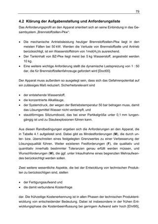 79


4.2 Klärung der Aufgabenstellung und Anforderungsliste
Das Anforderungsprofil an den Apparat orientiert sich an seine Einbindung in das Ge-
samtsystem „Brennstoffzellen-Pkw“:


•   Die mechanische Antriebsleistung heutiger Brennstoffzellen-Pkw liegt in den
    meisten Fällen bei 50 kW. Werden die Verluste von Brennstoffzelle und Antrieb
    berücksichtigt, ist ein Wasserstoffstrom von 1mol(H2)/s ausreichend.
•   Der Tankinhalt von BZ-Pkw liegt meist bei 5 kg Wasserstoff, angestrebt werden
    10 kg.
•   Eine weitere wichtige Anforderung stellt die dynamische Lastspreizung von 1 : 50
    dar, die für Brennstoffzellenfahrzeuge gefordert wird [Doct00].

Der Apparat muss außerdem so ausgelegt sein, dass sich das Gefahrenpotential auf
ein zulässiges Maß reduziert. Sicherheitsrelevant sind


•   der entstehende Wasserstoff,
•   die konzentrierte Alkalilauge,
•   der Systemdruck, der wegen der Betriebstemperatur 50 bar betragen muss, damit
    das Lösungsmittel Wasser nicht verdampft, und
•   staubförmiges Siliziumdioxid, das bei einer Partikelgröße unter 0,1 mm lungen-
    gängig ist und zu Staubexplosionen führen kann.

Aus diesen Randbedingungen ergeben sich die Anforderungen an den Apparat, die
in Tabelle 4.1 aufgelistet sind. Dabei gibt es Mindestforderungen (M), die durch un-
ter- bzw. überschreiten eines festgelegten Grenzwertes zu einer Verbesserung der
Lösungsqualität führen. Weiter existieren Festforderungen (F), die qualitativ und
quantitativ innerhalb bestimmter Toleranzen genau erfüllt werden müssen, und
Wunschforderungen (W), die ggf. unter Inkaufnahme eines begrenzten Mehraufwan-
des berücksichtigt werden sollen.

Zwei weitere wesentliche Aspekte, die bei der Entwicklung von technischen Produk-
ten zu berücksichtigen sind, stellen


•   der Fertigungsaufwand und
•   die damit verbundene Kostenfrage

dar. Die frühzeitige Kostenerkennung ist in allen Phasen der technischen Produktent-
wicklung von entscheidender Bedeutung. Dabei ist insbesondere in der frühen Ent-
wicklungsphase die Kostenbeeinflussung bei geringem Aufwand sehr hoch [Ehrl95],
 