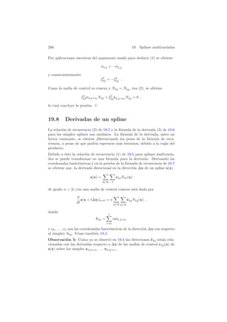 280 19. Splines multivariados
Por aplicaciones sucesivas del argumento usado para deducir (1) se obtiene
σ , = −σ¯,
y consecuentemente
ξ0
= −ξ0
¯ .
Como la malla de control es conexa y N = N¯ , vea (2), se obtiene
ξ0
c , + 0
N + ξ0
¯ c¯, + 0
N¯ = 0 ,
lo cual concluye la prueba. 3
19.8 Derivadas de un spline
La relaci´on de recurrencia (2) de 18.5 y la f´ormula de la derivada (3) de 18.6
para los simplex splines son similares. La f´ormula de la derivada, salvo un
factor constante, se obtiene diferenciando los pesos de la f´ormula de recu-
rrencia, a pesar de que podr´ıa esperarse m´as t´erminos, debido a la regla del
producto.
Debido a ´esto la relaci´on de recurrencia (1) de 19.5 para splines multivaria-
dos se puede transformar en una f´ormula para la derivada. Derivando las
coordenadas baric´entricas ξ en la prueba de la f´ormula de recurrencia de 19.7
se obtiene que, la derivada direccional en la direcci´on ∆x de un spline s(x)
s(x) =
∈K
c N (x)
de grado n = | | con una malla de control conexa est´a dada por
d
dt
s(x + t∆x)|t=0 = n
∈K ∈∆
˙c N (x) ,
donde
˙c =
s
l=0
νlc , + l
y ν0, . . . , νs son las coordenadas baric´entricas de la direcci´on ∆x con respecto
al simplex S . V´ease tambi´en 19.4.
Observaci´on 5: Como ya se observ´o en 19.4 las direcciones ˙c est´an rela-
cionadas con las derivadas respecto a ∆x de las mallas de control c (x) de
s(x) sobre los simples x , + 0
. . . x , + s
.
 