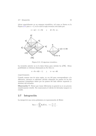 2.7. Integraci´on 19
ubicar espacialmente en un esquema tetra´edrico, tal como se ilustra en la
Figura 2.11 para n = 2, en la cual la regla recursiva est´a dada por:
c = a(1 − t) + bt y d = b − a .
Figura 2.11: El algoritmo tetra´edrico.
La recursi´on anterior no es la ´unica forma para calcular los ∆k
bj
i . Otras
posiblidades se obtienen eliminando a o b. Esto es:
c = b + d(t − 1) y c = a + dt.
respectivamente.
Cuando usamos una de estas reglas, en vez del paso correspondiente a la
diferencia, entonces es suﬁciente calcular solamente los puntos de los dos
esquemas triangulares dados por los puntos del lado inferior izquierdo (o
derecho) del tetraedro.
Observaci´on 7: N´otese que tomar diferencias en general no es un proceso
num´ericamente estable. En consecuencia el c´alculo de derivadas tampoco es
estable.
2.7 Integraci´on
La integral de una curva polin´omica en representaci´on de B´ezier
b(u) =
n
i=0
biBn
i (t), t =
u − a
b − a
,
 
