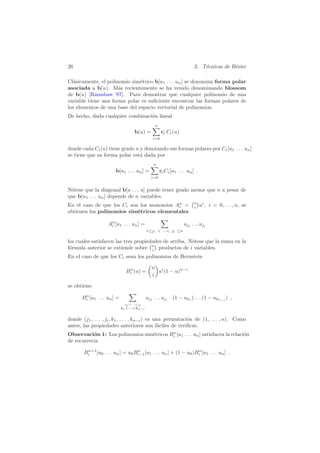 26 3. T´ecnicas de B´ezier
Cl´asicamente, el polinomio sim´etrico b[u1 . . . un] se denomina forma polar
asociada a b(u). M´as recientemente se ha venido denominando blossom
de b(u) [Ramshaw ’87]. Para demostrar que cualquier polinomio de una
variable tiene una forma polar es suﬁciente encontrar las formas polares de
los elementos de una base del espacio vectorial de polinomios.
De hecho, dada cualquier combinaci´on lineal
b(u) =
n
i=0
ci Ci(u)
donde cada Ci(u) tiene grado n y denotando sus formas polares por Ci[u1 . . . un]
se tiene que su forma polar est´a dada por
b[u1 . . . un] =
n
i=0
ciCi[u1 . . . un] .
N´otese que la diagonal b[u . . . u] puede tener grado menor que n a pesar de
que b[u1 . . . un] depende de n variables.
En el caso de que los Ci son los monomios An
i = n
i ui
, i = 0, . . . , n, se
obtienen los polinomios sim´etricos elementales
An
i [u1 . . . un] =
1≤j1 < ···< ji ≤n
uj1
. . . uji
los cuales satisfacen las tres propiedades de arriba. N´otese que la suma en la
f´ormula anterior se extiende sobre n
i productos de i variables.
En el caso de que los Ci sean los polinomios de Bernstein
Bn
i (u) =
n
i
ui
(1 − u)n−i
se obtiene:
Bn
i [u1 . . . un] =
j1<···<ji
k1<···<kn−i
uj1
. . . uji
· (1 − uk1
) . . . (1 − ukn−i
) ,
donde (j1, . . . , ji, k1, . . . , kn−i) es una permutaci´on de (1, . . . , n). Como
antes, las propiedades anteriores son f´aciles de veriﬁcar.
Observaci´on 1: Los polinomios sim´etricos Bn
i [u1 . . . un] satisfacen la relaci´on
de recurrecia
Bn+1
i [u0 . . . un] = u0Bn
i−1[u1 . . . un] + (1 − u0)Bn
i [u1 . . . un] .
 
