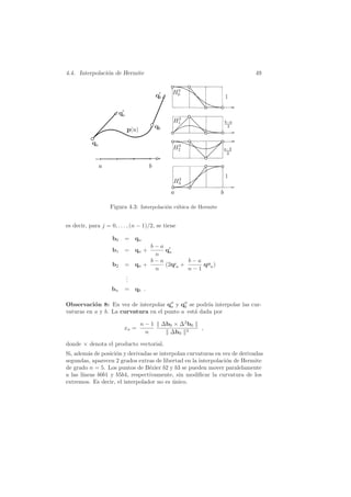 4.4. Interpolaci´on de Hermite 49
Figura 4.3: Interpolaci´on c´ubica de Hermite
es decir, para j = 0, . . . , (n − 1)/2, se tiene
b0 = qa
b1 = qa +
b − a
n
q′
a
b2 = qa +
b − a
n
(2q′a +
b − a
n − 1
q′′a)
...
bn = qb .
Observaci´on 8: En vez de interpolar q′′
a y q′′
b se podr´ıa interpolar las cur-
vaturas en a y b. La curvatura en el punto a est´a dada por
xa =
n − 1
n
∆b0 × ∆2
b0
∆b0
3
,
donde × denota el producto vectorial.
Si, adem´as de posici´on y derivadas se interpolan curvaturas en vez de derivadas
segundas, aparecen 2 grados extras de libertad en la interpolaci´on de Hermite
de grado n = 5. Los puntos de B´ezier b2 y b3 se pueden mover paralelamente
a las l´ıneas b0b1 y b5b4, respectivamente, sin modiﬁcar la curvatura de los
extremos. Es decir, el interpolador no es ´unico.
 