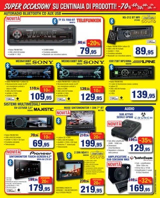 LEIMMAGINISONOPURAMENTEINDICATIVE
AUTORADIO BLUETOOTH CD AUX USB
NS-212 BT MFI
872492
• Radio FM/AM RDS• Lettore CD
• USB e AUX IN frontale
• 4x50W • 1 RCA
• Frontalino estraibile
• Bluetooth con microfono esterno
NOVITÀ
-20%
79,95
99,95
• Radio FM/AM RDS • Lettore CD
• Riconoscimento vocale via BT
con smartphone android e
letture di SMS
• USB e AUX IN Frontale
• 4x55W • 2 RCA
• Controllo Siri®
MEXN4100BT
906254
10€
RISPARMI
109,95
119,95
• Radio FM/AM RDS • Lettore CD
• Riconoscimento vocale via BT
con smartphone android e
letture di SMS
• USB e AUX IN Frontale
• 4x55W • 2 RCA
• Controllo Siri®
• Radio FM/AM RDS
• 2 colori di illuminazione (rosso e ambra)
• Lettore CD
• USB e AUX IN Frontale
• 4x50W
• 2 RCA
MEXN5100BT SIRI
906255
10€
RISPARMI
129,95
139,95
CDE173BT MP3/WMA
650340
SISTEMI MULTIMEDIALI
139,95
SV-227USB 3,5"
793545
NOVITÀ
• DVD Video
DIVX-XVID
• Bluetooth per vivavoce e streeming auto
• Porta USB + AUX IN Posteriore
• 4x50W Mosfet • 2 RCA
• Microfono esterno
SINTOMONITOR TOUCH-SCREEN 6.2"
MVH-AV 270 BT
89,95
10€
RISPARMI
69,95
79,95
20€
RISPARMI
179,95
199,95
MUSE SINTOMONITOR 1 DIN 7" BT
887780
20€
RISPARMI
199,95
219,95
• Radio FM/AM RDS
• USB e AUX IN frontale
• 4x40W • 1 RCA
• CD/MP3/WMA
• Frontalino estraibile
• Bluetooth con microfono esterno
TF ES 7050 BT
964019
2 DIN NS411
698359
DISPONIBILE ANCHE IN
VERSIONE 1 DIN MOTORIZZATO
ALLO STESSO PREZZO
20€
RISPARMI
219,95
239,95
• Lettore DVD e DiVX
• Lettore SD Card
• USB e AUX IN Frontale
• 4x50W • 2 RCA
• Connessione diretta subwoofer
• Porzione frontalino estaibile
• Bluetooth integrato per gestione
chiamate vivavoce
• Radio FM/AM RDS
• USB e AUX IN frontale
• 4x40W • 2 RCA • SD Card
• Frontalino estraibile
• Telecomando
• Lettore CD • DVD
• USB e AUX IN frontale
• 4x40W • 2 RCA • SD Card
• Schermo 7” motorizzato
• Telecomando
NOVITÀ SUB ATTIVO
SEDILE GP808
-35%
129,95
199,95• Sub attivo amplificato
200W - 100W rms
• Dimensioni
233x79x436mm
• Regolatore a distanza
della potenza
NOVITÀ
-32%
169,95
249,95
AMPLIFICATORE +
SUB SSK300W MKII
• Sub + amplificatore
300w 150w rms
• Arriva fino a 141db
• Amplificatore 2 canali
R150x2 Rockford
NOVITÀ
AUDIO
SU CENTINAIA DI PRODOTTI!SUPER OCCASIONI -70%-60%
-50%
-40%
-30%
-20%
-10%
Vol_ Luglio_Agosto_2015_10_11 ANDREA_Layout 1 06/07/15 13.10 Pagina 11
 