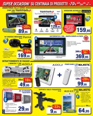 12
13
MAPPA EUROPA
GRATIS A VITA!!
TomTom GO Business EU 45
€129,95
MAPPE GRATIS
A VITA
COMANDO
E CONTROLLO
VOCALE
TUTOR &
AUTOVELOX
CHIAMATE
IN VIVAVOCE
VIA BLUETOOTH
TROVA MIGLIAIA
DI PUNTI
DI INTERESSE
PARKING
ASSIST
3 ANNI DI
GARANZIATOMTOM
TRAFFIC
GRATIS
3 ANNI
-13%
129,95
149,95
944973
SUPPORTO TABLET POGGIATESTA
755796
-33%
9,95
14,95
64,95
POWER BANK 2.200
964012
+
29,95
16%
49,95
59,95
2 MONITOR 7" USB
964018
-10%
169,95
189,95
55PUNTI
S
ALVI
dalla
PAT
ENTE
• Modalità Dual (MULTIPOINT):
connessione di 2 telefoni
contemporaneamente
• Connessione: iPod/iPhone, USB,
ingresso in linea
TABLET
486 HD 3G BT 7" 4GB
942624
Disponibile versione 10.1” 94,95 €
TOUCH
-28%
99,95
139,90
• Televisore 9” TFT LCD portatile
• Decoder digitale terrestre integrato
• Alimentatore 220V e 12V forniti
• Batteria al litio ricaricabile 7,4V
1500ma • Ingressi USB - SD
• Telecomando fornito
• Power Bank 2200 mAh
• Speaker bluetooth 4.1
• Risposta frequenza 180 Hz
- 20 Hz
• Batteria al litio autonomia
5 ore
• Compatibile android / IOS
• Vivavoce e streaming BT
AVVISATORE AUTOVELOX
749566
ASSISTENZA ALLA GUIDA
INTRATTENIMENTO IN VIAGGIO
159,95
START 20M
933299
KIT VIVAVOCE MKI9100KW
284162
FUNZIONE
CHIAMATA!
• Schermo multi-touch
capacitivo 7” HD
• Bluetooth integrato 4.0
• Android 4.2 Jelly Bean
• Modulo 3G per navigare
e gestire chiamate
• Memoria interna 4 GB
espandibile fino a 32GB
1 MESE AUTOVELOX
EUROPA GRATUITO”
+ “ SCONTO FINO A
99€ PER ACQUISTO
ABBONAMENTO
• 2 monitor TFT LCD 7” a colori
• Altoparlanti stereo incorporati
• Ingressi USB - SD - MMC - MS
• Adattatore 12V + telecomando
fornito + 2 auricolari
• 2 kit montaggio poggiatesta forniti
NOVITà JBL GO SPEAKER
BLUETOOTH
-25%
89,95
119,95
SINTOMONITOR 2 DIN + MAPPA EUROPA 43 PAESI
• Lettore CD • DVD
• USB e AUX IN frontale
• 5 RCA • SD Card
• Ingresso retrocamera
• Telecomando
• Mappa IGO 43 paesi
• Grafica 3D con digital elevations
• Guida vocale 28 lingue
• 4x45 W
30€
RISPARMI
369,95
399,95
SU CENTINAIA DI PRODOTTI!SUPER OCCASIONI -70%-60%
-50%
-40%
-30%
-20%
-10%
1010PUNTI
S
ALVI
dalla
fino afino a
PAT
ENTE
Vol_ Luglio_Agosto_2015_12_13 ANDREA_Layout 1 06/07/15 14.12 Pagina 12
 