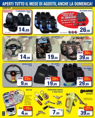 Colori disponibili:
26,95
Colori disponibili:
SET FODERE SPEED
-16%
4,99
5,95
ACQUISTA UN SET
FODERE SPEED
IN OMAGGIO
UN TAPPETO COSTAN!
del valore di 11.95€
COPRIVOLANTE
897942
COPRIVOLANTE
944509
SET TAPPETI
944507
-27%
39,95
54,95
14
15
DEFENDER
• Disponibile anche in
versione carbon look
COMFORT
Disponibili nelle
seguenti
profumazioni:
• Muschio bianco
• Blue ocean
• Pink rodriguez
• Silver vaniglia
14,95
23%
9,95
12,95
20%
19,95
24,95
14,95
2 COPRISEDILI CRAZY
964791
20%
39,95
49,95
SERIE
MIMETICA
SET FODERE
969843
SET TAPPETI
964818
19,95
SET FODERE
944504
COMPATIBILI
AIRBAG!
25%
29,95
39,95
7,95
A PARTIRE
DA
PORTACHIAVI ABARTH
E TRUE UTILITY
DEO EGO
APERTI TUTTO IL MESE DI AGOSTO, ANCHE LA DOMENICA!
• Vari modelli
NOVITà
Vol_ Luglio_Agosto_2015_14_15_b_Layout 1 06/07/15 14.16 Pagina 14
 
