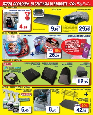 AUTO IN ORDINE
PER I PIù PICCOLI
COPRIAUTO BOGART
29,95
A PARTIRE
DA
LEIMMAGINISONOPURAMENTEINDICATIVE
CUSCINO CORRETTORE
DI POSIZIONE
944760
CUSCINO ERGONOMICO
SUPPORTO LOMBARE
944759
CUSCINO
MULTISUPPORTI
944757
12,95
A PARTIRE
DA
CUSCINO
POGGIATESTA
944758
LINEA PRODOTTI PULIZIA
“AMICO MIO”
SPECIFICO PER
ANIMALI DOMESTICI!
6,45
A PARTIRE
DA
SEPARATORE CANI TUBOLARE
913516
TELO PROTEZIONE
MULTIFUNZIONE
901467
+
20%
42,95
53,90
GUINZAGLIO
SICUREZZA
CANI
8,95
A PARTIRE
DA
ORGANIZER SChIENALE PARIGI
COMFORT IN VIAGGIO
+
18%
26,90
32,85
ACQUISTANDO UN
RIALZATORE E UN
PROTEGGI SEDILE
IN OMAGGIO
UN PASSACINTURA!
del valore di 5.95€
Primo
Prezzo
Prezzo
PER GLI AMANTI DEGLI ANIMALI
VASCA BAULE
9,95
A PARTIRE
DA
4,99
SUPPORTO NUCA MEMORY
944755
SPECIALE FROZEN/CARSRIALZATORE PROTEGGI SEDILE
• Disponibile in varie misure
NOVITà
• in PVC, con rivestimento interno
in cotone, dotato di presa d’aria
e apertura con zip dal lato guida
per poter accedere facilmente
all’abitacolo
SU CENTINAIA DI PRODOTTI!SUPER OCCASIONI -70%-60%
-50%
-40%
-30%
-20%
-10%
Vol_ Luglio_Agosto_2015_14_15_b_Layout 1 06/07/15 14.49 Pagina 15
 