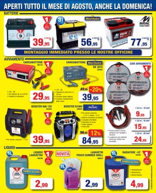 BATTERIE
39,95
A PARTIRE
DA
56,95
A PARTIRE
DA
Primo
Prezzo
Prezzo
77,95
A PARTIRE
DA
CARICABATTERIE
• 12V - 8A
• Capacità di carica da 3 a
120 ah
• Funzione tester batteria
• Funzione mantenimento
della carica
-20%
39,95
49,95
NX 3010
359429
• Forniti insieme a borsa
portacavi con maniglia e
cerniera
• Lunghezza cavo ottimale
anche per vetture non
accostate
CARICABATTERIE
365132
BOOSTER N1000
356830
12%
84,95
96,95
BOOSTER 600 12V
652364
Primo
Prezzo
Prezzo
• 2,5 m - 10 mm2
• 3,0 m - 16 mm2
9,95
15,95
• 3,5 m - 25 mm2
24,95
• 12V - 6A
• Per batterie da 10 a 60 Ah
• Fusibile di protezione
• Per veicoli a benzina < 1.6 L.
39,95
LEIMMAGINISONOPURAMENTEINDICATIVE
MONTAGGIO IMMEDIATO PRESSO LE NOSTRE OFFICINE
CAVI AVVIAMENTO
Primo
Prezzo
Prezzo
AVVIAMENTO
29,95
LIQUIDI
LIQUIDO
LAVAVETRO
786799
Primo
Prezzo
Prezzo
Primo
Prezzo
Prezzo
PRONTO ALL’USO!
Primo
Prezzo
Prezzo
• Antiebollizione
• Antischiuma
• Anticorrosione
RADIATORE -10°
762501
PRONTO ALL’USO!
2,99
LAVAVETRI
POUCH SUMMER SHELL
868037
NOVITÀ
2,99 4,99
• Per veicoli a benzina
< 3.0 L e diesel < 2.5 L.
• Allarme inversione di polarità
• Lampada orientabile
• Indicatore di carica
• Tester batteria
• Porte USB
APERTI TUTTO IL MESE DI AGOSTO, ANCHE LA DOMENICA!
Vol_ Luglio_Agosto_2015_16_17_Layout 1 06/07/15 14.21 Pagina 17
 