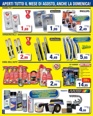 VISIBILITÀ
TERGICRISTALLI
CURA DELL’AUTO
1,69
A PARTIRE
DA
Primo
Prezzo
Prezzo
1,99
A PARTIRE
DA
2,49
A PARTIRE
DA
+30% DI LUCE RISPETTO
AD UNA NORMALE
LAMPADINA!
2,99
A PARTIRE
DA
4,49
A PARTIRE
DA
5,95
A PARTIRE
DA
Primo
Prezzo
Prezzo
IL PIÙ AMPIO ASSORTIMENTO
DISPONIBILE IN UN UNICO
PUNTO VENDITA!
28%
14,95
20,84
• Scic blue 600ml
• Trattamento tessuti
500ml
• Fast&black pneumatici
500ml
• Deo spray ocean water
75ml
KIT SUMMER
PRODOTTI
18
19
4,99
A PARTIRE
DA
GAMMA COMPLETA DI PRODOTTI PER
LA CURA E LA RIPARAZIONE DELLA
CARROZZERIA.
14.000 TINTE ORIGINALI DISPONIBILI
SU ORDINAZIONE
2,99
A PARTIRE
DA
APERTI TUTTO IL MESE DI AGOSTO, ANCHE LA DOMENICA!
Vol_ Luglio_Agosto_2015_18_19_Layout 1 06/07/15 14.25 Pagina 18
 