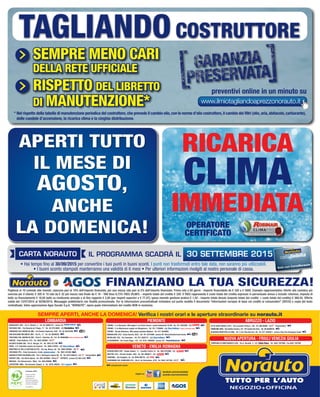 manutenzione scooter
facebook.com/norautoitalia
youtube.com/norautoitaliaSeguici su:
SEMPRE APERTI, ANCHE LA DOMENICA! Verifica i nostri orari e le aperture straordinarie su norauto.it
TORINO - C.so Romania, 460 angolo C.so Giulio Cesare - uscita Autostrada TO-MI - Tel. 011.2625265 - C/C
TORINO - C.so Montecucco angolo via Monginevro - Tel. 011.7708994 - C/C Centro revisione auto
TORINO - Strada Altessano, 96/b presso Juventus Stadium - Tel. 011.4544069
MONCALIERI (TO) - Corso Savona, 85/2 - Tel. 011.6474468 - presso 45° Nord Entertainment Center
NICHELINO (TO) - Via Cacciatori - Tel. 011.3582121 - C/C
ALESSANDRIA - Via Fausto Coppi, 115 - Tel. 0131.1850580 - presso C/C
PIEMONTELOMBARDIA
BARANZATE (MI) - Via C. Moretti, 2 - Tel. 02.38302712 - vicino C/C
ROZZANO (MI) - Via Eduardo de Filippo, 17 - Tel. 02.57514620 - C/C fiordaliso
CERNUSCO SUL NAVIGLIO (MI) - Via Padana Superiore,15/A - Tel. 02.36722595
SAN GIULIANO MILANESE (MI) - Via Po, 17 - Tel. 02.36546253
TREZZANO SUL NAVIGLIO (MI) - Viale C. Colombo, 45 - Tel. 02.48464606 Centro revisione auto
VARESE - Viale Belforte, 315 - Tel. 0332.830562 - C/C
OLGIATE OLONA (VA) - Via S. Giorgio, 24 - Tel. 0331.677705
PAVIA - S.P. Vigentina angolo via Cassani - Tel. 0382.576252 - C/C
MONTEBELLO DELLA BATTAGLIA (PV) - Via Ing. Mazza, 50 - Tel. 0383.892965 - C/C
VIGEVANO (PV) - Viale Commercio, fronte - Tel. 0381.341034
GADESCO PIEVE DELMONA (CR) - Via E. Berlinguer angolo SS. 10 - Tel. 0372.838413 - C/C CremonaDue
SERIATE (BG) - Via Stella Alpina - Tel. 035.4523884 - Dietro EXPRESS - presso C/C Alle Valli
BRESCIA - Via Valcamonica, 19bis - Tel. 030.320908
CURTATONE (MN) - Via Giovanni Campia, 8 - Tel. 0376.348229 - C/C il gigante
VENETO - EMILIA ROMAGNA
BUSSOLENGO (VR) - Strada Statale, 11 - Località Ferlina 75 - Tel. 045.6767898 - C/C
MESTRE (VE) - Via Don Tosatto, 24/A - Tel. 041.5055877 - C/C
RAVENNA - Via Travaglini, 16 - Tel. 0544.590778 - C/C
SAVIGNANO SUL RUBICONE (FC) - Via G. da Verrazzano, 8/10 - Tel. 0541.341138 - C/C
ABRUZZO - LAZIO
CITTÀ SANT’ANGELO (PE) - Via Leonardo Petruzzi, 138 - Tel. 085.95384 - C/C Pescara Nord
FIUMICINO (RM) - Via Galileo Ferraris, 2/4 - P/C Central Da Vinci - Tel. 06.65488725
GUIDONIA MONTECELIO (RM) - SS. 5 Via Tiburtina Km. 20 - Tel. 077.4555071 - presso TiburTino Shopping Center
®
e
Pagherai in 10 comode rate mensili, ciascuna pari al 10% dell’importo finanziato, più una mezza rata pari al 5% dell’importo finanziato. Prima rata a 60 giorni - importo finanziabile da € 320 a € 5000. Esempio rappresentativo riferito alla casistica più
onerosa per il cliente: € 320 in 10 rate da € 32 più mezza rata finale da € 16 - TAN fisso 8,73% TAEG 29,98% - importo totale del credito € 320. Il TAEG rappresenta il costo totale del credito espresso in percentuale annua e include: interessi, imposta di
bollo su finanziamento € 16,00 bollo su rendiconto annuale e di fine rapporto € 2,00 (per importi superiori a € 77,47), spesa mensile gestione pratica € 1,50 - importo totale dovuto (importo totale del credito + costo totale del credito) € 368,50. Offerta
valida dal 13/07/2015 al 30/08/2015. Messaggio pubblicitario con finalità promozionale. Per le informazioni precontrattuali richiedere sul punto vendita il documento “Informazioni europee di base sul credito ai consumatori” (SECCI) e copia del testo
contrattuale. Salvo approvazione Agos Ducato S.p.A. “NORAUTO”, opera quale intermediario del credito NON in esclusiva.
®
NUOVA APERTURA - FRIULI VENEZIA GIULIA
TORREANO DI MARTIGNACCO (UD) - Via A. Bardelli, 4 - C/C - Tel. 0432.1927090 - Fax 0432.1927091
carta fedeltà
Solo con CartaNorauto
30 SETTEMBRE 2015
• Hai tempo fino al 30/09/2015 per convertire i tuoi punti in buoni sconti. I punti non trasformati entro tale data, non saranno più utilizzabili.
• I buoni sconto stampati manterranno una validità di 6 mesi • Per ulteriori informazioni rivolgiti al nostro personale di cassa.
FINANZIANO LA TUA SICUREZZA!
www.ilmiotagliandoaprezzonorauto.it
* Nel rispetto della tabella di manutenzione periodica del costruttore,che prevede il cambio olio,con le norme d’olio costruttore,il cambio dei filtri (olio,aria,abitacolo,carburante),
delle candele d’accensione, la ricarica clima e la cinghia distribuzione.
SEMPRE MENO CARI
DELLA RETE UFFICIALE
RISPETTO DEL LIBRETTO
DI MANUTENZIONE*
TAGLIANDOCOSTRUTTORE
preventivi online in un minuto su
OPERATORE
CERTIFICATO
RICARICA
CLIMA
IMMEDIATA
CARTA NORAUTO IL PROGRAMMA SCADRÀ IL
APERTI TUTTO
IL MESE DI
AGOSTO,
ANCHE
LA DOMENICA!
Certificato PEFC
Questo prodotto
è realizzato con
materia prima
da foreste gestite in
maniera sostenibile e
da fonti controllate
www.pefc.it
Vol_ Luglio_Agosto_2015_20_01_Layout 1 06/07/15 11.51 Pagina 20
 