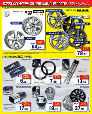 CERCHI
LEIMMAGINISONOPURAMENTEINDICATIVE
* Prezzo riferito ad 1 cerchio in lega. Promozione valida fino a esaurimento scorte e salvo verifica dimensione mozzo ruota specifico. Kit bulloneria, montaggio ed equilibratura
non compresi. Verificare le dimensioni in promozione nel punto vendita. Esclusi 4x4 e T.L.
designed by
CERCHI IN LEGA
Modello 19
Modello 77
14”
79,95*
A PARTIRE DA
CERCHI IN LEGA
OMOLOGATI
Omologazioni
NAD e ECE
-20%
27,95
34,95
COPRICERCHI
A PARTIRE DA
-23%
19,95
25,95
POMELLITERMINALE CROMATO
-21%
17,95
22,95
COPRICINTURA
SPECIALE TUNING
-22%
6,95
8,95
A PARTIRE DA
-27%
7,95
10,95
COPRIVOLANTE BATTITACCO
-17%
13,95
16,95
14”
64,95*
A PARTIRE DA
• 2 battitacco in alluminio,
adesivi. 48x3.5 cm
ZENITH HYPERSILVER
ZENITH MATTBLACK
VELOCE SILVER
VELOCE MATTTITAN
• 4 copricerchi
• 2 imbottiture blue race
• Universali per volanti da
diametro da 35 a 38 cm
• Terminale marmitta
niversale per marmitte con
diametro esterno massimo
di 55mm
• Lunghezza 180mm
SU CENTINAIA DI PRODOTTI!SUPER OCCASIONI -70%-60%
-50%
-40%
-30%
-20%
-10%
Vol_ Luglio_Agosto_2015_02_03_Layout 1 06/07/15 12.02 Pagina 3
 