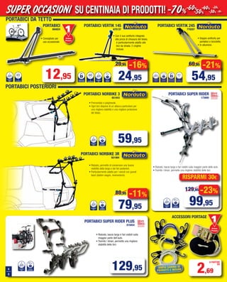 12,95
PORTABICI
684824
• Consigliato per
uso occasionale
NUMERO
BICI
1
Ø
TELAIO BICI
65mm
1
mm
65
CIIB
OERMUN
IICBIOALET
Ø
Primo
Prezzo
Prezzo
-11%
79,95
89,95 -23%
99,95
129,95
• Premontato e pieghevole.
• Ogni bici dispone di un attacco particolare per
una migliore stabilità e una migliore protezione
del telaio.
• Rialzato, permette di conservare una buona
visibilità della targa e dei fari posteriori.
• Particolarmente adatto per i veicoli con grandi
bauli (station wagon, monovolumi).
PORTABICI NORBIKE 3
651843
PORTABICI NORBIKE 3R
651984
NUMERO
BICI
CARICO
MASSIMO
45kg33 kg45
CIIB
OERMUN
3
OMISSAM
OCARIC
kg45
NUMERO
BICI
CARICO
MASSIMO
45kg33 kg45
CIIB
OERMUN
3
OMISSAM
OCARIC
kg45
59,95
PORTABICI SUPER RIDER PLUS
919454
129,95
• Rialzato, lascia targa e fari visibili sulla maggior parte delle auto.
• Tramite i binari, permette una migliore stabilità delle bici.
NUMERO
BICI
CARICO
MASSIMO
45kg33 kg45
CIIB
OERMUN
3
OMISSAM
OCARIC
kg45
rispArmi 30€
4
5
• Rialzato, lascia targa e fari visibili sulla
maggior parte dell’auto.
• Tramite i binari, permette una migliore
stabilità delle bici.
AmpiA gAmmA di
prodotti e misure
ACCESSORI PORTAGE
2,69
A PARTIRE
DA
NUMERO
BICI
CARICO
MASSIMO
45kg33 kg45
CIIB
OERMUN
3
OMISSAM
OCARIC
kg45
Primo
Prezzo
Prezzo
80mm
Ø
TELAIOBICI
NUMERO
BICI
1
SERRATURA
CON CHIAVE
3,2 kg
PESO A
VUOTO
PORTABICI VERTIK 245
778207
PORTABICI POSTERIORI
PORTABICI SUPER RIDER
173695
-21%
54,95
69,95
s
c
PESO A
VUOTO
3kg
NUMERO
BICI
1
OTOUV
O ASEP
kg3
CIIB
OERMUN
1
s
c
SERRATURA
CON CHIAVE
Ø
TELAIO BICI
60mm
EAVIHCNOC
ARTUARRES
I
mm
60
ICBIOALET
Ø
• Doppio antifurto per
portabici e biciclette.
• In alluminio
• Con il suo antifurto integrato
alla pinza di chiusura del telaio,
è particolarmente adatto alle
bici da strada. 2 cinghie
incluse.
PORTABICI VERTIK 145
675137
-16%
24,95
29,95
SU CENTINAIA DI PRODOTTI!SUPER OCCASIONI -70%-60%
-50%
-40%
-30%
-20%
-10%
PORTABICI DA TETTO
Vol_ Luglio_Agosto_2015_04_05_Layout 1 06/07/15 12.07 Pagina 4
 