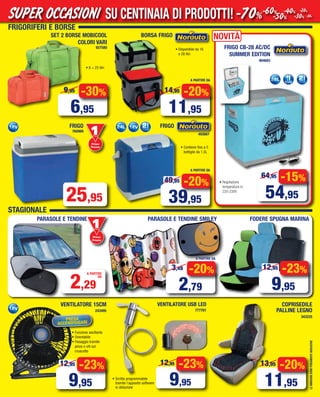 FRIGORIFERI E BORSE
• Disponibile da 16
o 28 litri
BORSA FRIGO
LEIMMAGINISONOPURAMENTEINDICATIVE
NOVITÀ
• Regolazione
temperatura in
220-230V
FRIGO CB-28 AC/DC
SUMMER EDITION
904683
PARASOLE E TENDINE SMILEY
COPRISEDILE
PALLINE LEGNO
343225
FRIGO
760989
Primo
Prezzo
Prezzo
25,95
FRIGO
-20%
39,95
49,95 -15%
54,95
64,95
493667
-20%
11,95
13,95
• Contiene fino a 5
bottiglie da 1,5L
2,29
A PARTIRE
DA
VENTILATORE 15CM
243495
-23%
9,95
12,95
SET 2 BORSE MOBICOOL
COLORI VARI
927580
• 6 + 25 litri
-30%
6,95
9,95
STAGIONALE
A PARTIRE DA
-20%
11,95
14,95
A PARTIRE DA
-20%
2,79
3,49
A PARTIRE DA
Primo
Prezzo
Prezzo
PARASOLE E TENDINE
• Funzione oscillante
• Orientabile
• Fissaggio tramite
pinza o viti sul
cruscotto
PRESA
ACCENDISIGARI
FODERE SPUGNA MARINA
-23%
9,95
12,95
VENTILATORE USB LED
777701
• Scritta programmabile
tramite l’apposito software
in dotazione
-23%
9,95
12,95
SU CENTINAIA DI PRODOTTI!SUPER OCCASIONI -70%-60%
-50%
-40%
-30%
-20%
-10%
Vol_ Luglio_Agosto_2015_06_07 ANDREA_Layout 1 06/07/15 12.55 Pagina 7
 