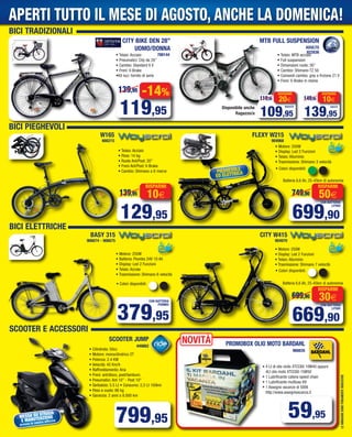 BICI PIEGHEVOLI
BICI ELETTRICHE
SCOOTER E ACCESSORI
LEIMMAGINISONOPURAMENTEINDICATIVE
MESSA SU STRADA
E MANUTENZIONE
presso le nostre officine
SCOOTER JUMP
449862
799,95
• Cilindrata: 50cc
• Motore: monocilindrico 2T
• Potenza: 2.4 KW
• Velocità: 45 Km/h
• Raffreddamento: Aria
• Freni: ant/disco, post/tamburo
• Pneumatici: Ant 10” - Post 10”
• Serbatoio: 5.5 Lt • Consumo: 2,3 Lt 100km
• Peso a vuoto: 86 kg
• Garanzia: 2 anni o 8.000 km
BASY 315
906674 - 906675
• Motore: 250W
• Display: Led 2 Funzioni
• Telaio: Alluminio
• Trasmissione: Shimano 7 velocità
CITY W415
904970
• Motore: 250W
• Display: Led 2 Funzioni
• Telaio: Alluminio
• Trasmissione: Shimano 3 velocità
699,90
749,90 50€
RISPARMI
CON BATTERIA
LITHIO
669,90
699,90 30€
RISPARMI
CON BATTERIA
LITHIO
139,95
149,95 10€
RISPARMI
ADULTO
129,95
139,95 10€
RISPARMI
FLEXY W215
904968
W165
666215
ADULTO
• Telaio: Acciaio
• Peso: 14 kg
• Ruote Ant/Post: 20”
• Freni Ant/Post: V-Brake
• Cambio: Shimano a 6 marce
379,95
CON BATTERIA
PIOMBO
PROMOBOX OLIO MOTO BARDAHL
968835
59,95
Batteria 6,6 Ah, 25-45km di autonomia
Batteria 6,6 Ah, 25-45km di autonomia
-14%
119,95
139,95
• Telaio: Acciaio
• Pneumatici: City da 28”
• Cambio: Standard 6 V
• Freni: V-Brake
•Kit luci: fornito di serie
• Telaio: MTB acciaio
• Full suspansion
• Dimensioni ruote: 26”
• Cambio: Shimano TZ 50
• Comandi cambio: grip a frizione 21 V
• Freni: V-Brake in resina
788144
822836
109,95
119,95 20€
RISPARMI
RAGAZZO
Disponibile anche
Ragazzo/a
NOVITÀ
• 4 Lt di olio moto XTCC60 10W40 oppure
4Lt olio moto XTCC60 15W50
• 1 Lubrificante catena speed chain
• 1 Lubrificante multiuso K9
• 1 Assegno vacanze di 500€
http://www.assegnivacanza.it
• Colori disponibili:
• Colori disponibili:
• Colori disponibili:
BICI TRADIZIONALI
• Motore: 250W
• Batteria: Piombo 24V 10 Ah
• Display: Led 2 Funzioni
• Telaio: Acciao
• Trasmissione: Shimano 6 velocità
CITY BIKE DEN 28”
UOMO/DONNA
MTB FULL SUSPENSION
PIEGHEVOLE
ED ELETTRICA
APERTI TUTTO IL MESE DI AGOSTO, ANCHE LA DOMENICA!
Vol_ Luglio_Agosto_2015_08_09_Layout 1 06/07/15 13.01 Pagina 9
 