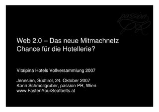 Web 2.0 – Das neue Mitmachnetz
Chance für die Hotellerie?


Vitalpina Hotels Vollversammlung 2007

Jenesien, Südtirol, 24. Oktober 2007
Karin Schmollgruber, passion PR, Wien
www.FastenYourSeatbelts.at