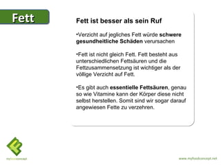 Fett   Fett ist besser als sein Ruf
       •Verzicht auf jegliches Fett würde schwere
       gesundheitliche Schäden verursachen

       •Fett ist nicht gleich Fett. Fett besteht aus
       unterschiedlichen Fettsäuren und die
       Fettzusammensetzung ist wichtiger als der
       völlige Verzicht auf Fett.

       •Es gibt auch essentielle Fettsäuren, genau
       so wie Vitamine kann der Körper diese nicht
       selbst herstellen. Somit sind wir sogar darauf
       angewiesen Fette zu verzehren.




                                                   www.myfoodconcept.net
 